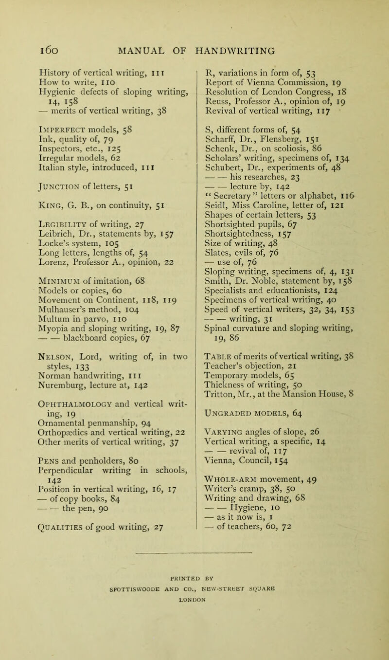 History of vertical writing, iii How to write, i lo Hygienic defects of sloping writing, 14, 158 — merits of vertical writing, 38 Imperfect models, 58 Ink, quality of, 79 Inspectors, etc., 125 Irregular models, 62 Italian style, introduced, iil Junction of letters, 51 King, G. B., on continuity, 51 Legibility of writing, 27 Leibrich, Dr., statements by, 157 Locke’s system, 105 Long letters, lengths of, 54 Lorenz, Professor A., opinion, 22 Minimum of imitation, 68 Models or copies, 60 Movement on Continent, 118, 119 Mulhauser’s method, 104 Multum in parvo, lio Myopia and sloping writing, 19, 87 blackboard copies, 67 Nelson, Lord, writing of, in two styles, 133 Norman handwriting. III Nuremburg, lecture at, 142 Ophthalmology and vertical writ- ing, 19 Ornamental penmanship, 94 Orthopasdics and vertical writing, 22 Other merits of vertical writing, 37 Pens and penholders, 80 Perpendicular writing in schools, 142 Position in vertical writing, 16, 17 — of copy books, 84 the pen, 90 Qualities of good writing, 27 R, variations in form of, 53 Report of Vienna Commission, 19 Resolution of London Congress, 18 Reuss, Professor A., opinion of, 19 Revival of vertical writing, 117 S, different forms of, 54 Scharff, Dr., Flensberg, 151 Schenk, Dr., on scoliosis, 86 Scholars’ writing, specimens of, 134 Schubert, Dr., experiments of, 48 his researches, 23 lecture by, 142 “ Secretary” letters or alphabet, 116 Seidl, Miss Caroline, letter of, 121 Shapes of certain letters, 53 Shortsighted pupils, 67 Shortsightedness, 157 Size of writing, 48 Slates, evils of, 76 — use of, 76 Sloping writing, specimens of, 4, 131 Smith, Dr. Noble, statement by, 158 Specialists and educationists, 124 Specimens of vertical writing, 40 Speed of vertical writers, 32, 34, 153 — .— writing, 31 Spinal curvature and sloping writing, 19, 86 [ Table of merits of vertical writing, 38 Teacher’s objection, 21 Temporary models, 65 Thickness of writing, 50 Tritton, Mr., at the Mansion House, 8 Ungraded models, 64 Varying angles of slope, 26 ^ Vertical writing, a specific, 14 revival of, 117 Vienna, Council, 154 Whole-arm movement, 49 Writer’s cramp, 38, 50 Writing and drawing, 68 Hygiene, 10 — as it now is, l — of teachers, 60, 72 PRINTED BV SPOTTISWOODE AND CO., NEVV-STUtET SQUARE LONDON