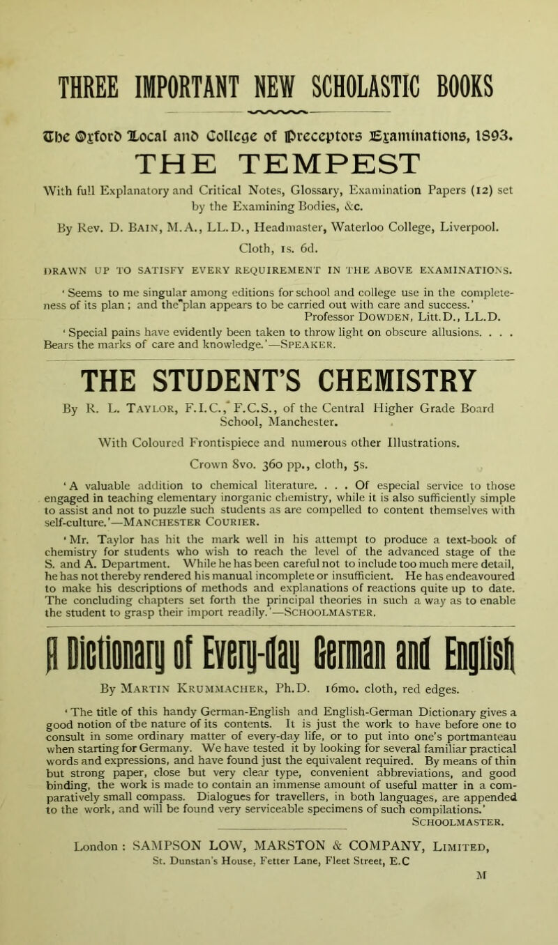 THREE IMPORTANT HEW SCHOLASTIC BOOKS Kibe ©i’forb Xocal anD College of preceptors Esaminations, IS93. THE TEMPEST With full Explanatory and Critical Notes, Glossary, Examination Papers (12) set by the Examining Bodies, &c. By Rev. D. Bain, M.A., LL.D., Headmaster, Waterloo College, Liverpool. Cloth, IS. 6d. DRAWN UP TO SATISFY EVERY REQUIREMENT IN THE ABOVE EXAMINATIONS. ' Seems to me singular among editions for school and college use in the complete- ness of its plan ; and theplan appears to be carried out with care and success.' Professor Dowden, Litt.D., LL.D. ' Special pains have evidently been taken to throw light on obscure allusions. . . . Bears the marks of care and knowledge.’—Speaker. THE STUDENT’S CHEMISTRY By R. L. Taylor, F. I.C.,* F.C.S., of the Central Higher Grade Board School, Manchester. With Coloured Frontispiece and numerous other Illustrations. Crown Svo. 360 pp., cloth, 5s. ‘ A valuable addition to chemical literature. ... Of especial service to those engaged in teaching elementary inorganic chemistry, while it is also sufficiently simple to assist and not to puzzle such students as are compelled to content themselves with self-culture.’—Manchester Courier. ■ Mr. Taylor has hit the mark well in his attempt to produce a text-book of chemistry for students who wish to reach the level of the advanced stage of the S. and A. Department. While he has been careful not to include too much mere detail, he has not thereby rendered his manual incomplete or insufficient. He has endeavoured to make his descriptions of methods and explanations of reactions quite up to date. The concluding chapters set forth the principal theories in such a way as to enable the student to grasp their import readily.'—Schoolmaster. H DiGtlonary ol Every-ilay Germaii M EDylislt By Martin Krummacher, Ph.D. i6mo. cloth, red edges. ■ The title of this handy German-English and English-German Dictionary gives a good notion of the nature of its contents. It is just the work to have before one to consult in some ordinary matter of every-day life, or to put into one’s portmanteau when starting for Germany. We have tested it by looking for several familiar practical words and expressions, and have found just the equivalent required. By means of thin but strong paper, close but very clear type, convenient abbreviations, and good binding, the work is made to contain an immense amount of useful matter in a com- paratively small compass. Dialogues for travellers, in both languages, are appended to the work, and will be found very serviceable specimens of such compilations.' Schoolmaster. London : SAMPSON LOW, MARSTON & COMPANY, Limited, St. Dunstan’s House, Fetter Lane, Fleet Street, E.C M