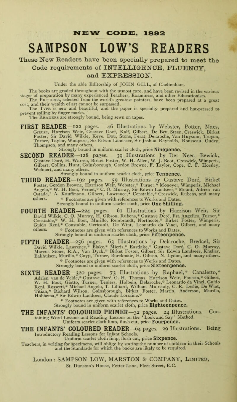 NEMsr code:, xssa SAMPSON LOW’S READERS These New Readers have been specially prepared to meet the Code requirements of INTELLIGENCE, FLUENCY, and EXPRESSION. Under the able Editorship of JOHN GILL, of Cheltenham. The books are graded throughout with the utmost care, and have been revised in the various stages of preparation by many experienced Teachers, Examiners, and other Educationists. The Pictures, selected from the world’s greatest painters, have been prepared at a great cost, and their wealth of art cannot be surpassed. The Type is new and beautiful, and the paper is specially prepared and hot-pressed to prevent soiling by linger marks. The Readers are strongly bound, being sewn on tapes. FIRST READER—122 pages. 46 Illustrations by Webster, Potter, Maes, Greuze, Harrison Weir, Gustave Dor6, Kalf, Gilbert, De Bry, Steen, Creswick, Birket Foster, Sir David Wilkie, Keye, Dou, Stone, Ferat, Delaroche, Van Huysum, Troyon, Turner, Taylor, Wimperis, Sir Edwin Landseer, Sir Joshua Reynolds, Rousseau, Oudry, Thompson, and many others. Strongly bound in uniform scarlet cloth, price NinepenCG. SECOND READER —128 pages. 39 Illustrations by Der Neer, Bewick, Gustave Dor6, H. Warren, Birket Foster, W. H. Allen, W. J. Boot, Creswick, Wimperis, Gilbert, Collins, Hunt, Gainsborough, Gordon Browne, F, Taylor, Cope, C. F. Horsley, Wehnert, and many others. » Strongly bound in uniform scarlet cloth, price Tcnpence. THIRD READER —192 pages. 59 Illustrations by Gustave Dore, Birket Foster, Gordon Browne, Harrison Weir, Webster,* Turner,* Monoyer, Wimperis, Michael Angelo,* W. H. Boot, Vernet,* C. O. Mui*ray, Sir Edwin Landseer,* Mount, Adrien van Ostade,* A. Kauffmann, Gilbert, Lawrence,* Constable,* Creswick, Rubens, and many Others. # Footnotes are given with references to Works and Dates. Strongly bound in uniform scarlet cloth, price One Shilling'. FOURTH READER —224 pages. 61 Illustrations by Harrison Weir, Sir David Wilkie, C. O. Murray, H. Gibson, Rubens,* Gustave Dore, Fra Angelico, Turner,* Constable,* W. H. Boot, Murillo, Rembrandt, Northcote,* Birket Foster, Wimperis, Guido Reni,* Constable, Gericault, De Wint, Leonardo da Vinci, Gilbert, and many Others. * Footnotes are given with references to Works and Dates. Strongly bound in uniform scarlet cloth, price Fiftecnpence. FIFTH READER—256 pages. 63 Illustrations by Delaroche, Bredael, Sir David Wilkie, Lawrence,* Blake,* Mieris,* Eastlake,* Gustave Dor6, C. O. Murray, Marcus Stone, R.A., Van Dyck,* Birket Foster, Gilbert, Sir Edwin Landseer, Kneller, Bakhuisen, Murillo,* Cuyp, Turner, Burckmair, H. Gibson, N. Lydon, and many others. * Footnotes are given with references to Works and Dates. Strongly bound in uniform scarlet cloth, price Sixteenpence. SIXTH READER —320 pages. 73 Illustrations by Raphael,* Canaletto,* Adrien van de Velde,* Gustave Dor^, G. H. Thomas, Harrison Weir, Poussin,* Gilbert, W. H. Boot, Giotto, Turner, Teniers, Holbein, Delaroche,* Leonardo da yinci, Guido Reni, Rossetti,* Michael Angelo, T. Lilliard, William Mulready, C. R. Leslie, De Wint, Titian,* Richard Wilson, Gainsborough, Birket Foster, Martin, Anderson, Murillo, Hobbema,* Sir Edwin Landseer, Claude Lorraine.* * Footnotes are given with references to Works and Dates. Strongly bound in uniform scarlet cloth, price Eighteenpence. THE INFANTS’ COLOURED PRIMER —32 pages. 24 Illustrations. Con- taining Word Lessons and Reading Lessons on the ‘ Look and Say ’ Method. Uniform scarlet cloth limp, flush cut, price Fouppence. THE INFANTS’ COLOURED READER—64 pages. 29 Illustrations. Being Introductory Reading Lessons for Infant Schools. Uniform scarlet cloth limp, flush cut, price Sixpence. Teachers, in writing for specimens, will oblige by stating the number of children in their Schools and the Standards for which the books are likely to be required. London: SAMPSON LOW, MARSTON & COMPANY, Limited,