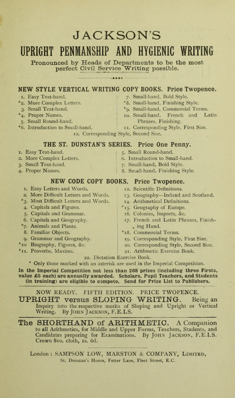 JACKSON’S UPRIGHT PENMANSHIP AND HYGIENIC WRITING Pronounced by Heads of Departments to be the most perfect Civil Service Writings possible. ^♦♦♦4 NEW STYLE VERTICAL WRITING COPY BOOKS. Price Twopence. I. Easy Text-hand. | 7. Small-hand, Bold Style. *8. Small-hand, Finishing Style. *9. Small-hand, Commercial Terms. 10. Small-hand, French and Latin Phrases, Finishing. 11. Corresponding Style, First Size. *2. More Complex Letters. 3. Small Text-hand. *4. Proper Names. 5. Small Round-hand. *6. Introduction to Small-hand. 12. Corresponding Style, Second Size. THE ST. DUNSTAN’S SERIES. 1. Easy Te.xt-hand. 2. More Complex Letters. 3. Small Te.xt-hand. Price One Penny. 5. Small Round-hand. 6. Introduction to Small-hand. 7. Small-hand, Bold Style. 4. Proper Names. NEW CODE COPY BOOKS. 1. Easy Letters and Words. 2. More Difficult Letters and Words. *3. Most Difficult Letters and Words. 4. Capitals and Figures. 5. Capitals and Grammar. 6. Capitals and Geography. *7. Animals and Plants. 8. Familiar Objects. 9. Grammar and Geography. 10 Biography. Figures, &c. II. Proverbs, Maxims. Small-hand, Finishing Style. Price Twopence. 12. Scientific Definitions. 13. Geography—Ireland and Scotland. 14. Arithmetical Definitions. 15. Geography of Europe. 16. Colonies, Imports, &c. 17. French and Latin Phrases, Finish- , ing Hand. 18. Commercial Terms. 19. Corresponding Style, First Size. 20. Corresponding Style, Second Size. 21. Arithmetic Exercise Book. 22. Dictation Exercise Book. * Only those marked with an asterisk are used in the Imperial Competition. In the Imperial Competition not less than 268 prizes (including three Firsts, value £5 each) are annually awarded. Scholars, Pupil Teachers, and Students (in training) are eligible to compete. Send for Prize List to Publishers. NOW READY. FIFTH EDITION. PRICE TWOPENCE. UPRIGHT versus SLOPING WRITING. Being an Inquiry into the respective merits of Sloping and Upright or Vertical Writing. By John Jackson, F.E.I.S. The SHORTHAND of ARITHMETIC. A Companion to all Arithmetics, for Middle and Upper Forms, Teachers, Students, and Candidates preparing for Examinations. By John Jackson, F.E.I.S. Crown 8vo. cloth, is. 6d. London : SAMPSON LOW, MARSTON & COMPANY, Limited,