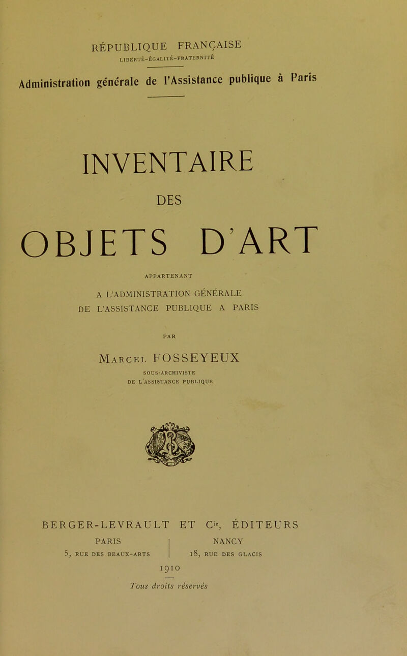 RÉPUBLIQUE FRANÇAISE LIBERTÉ—ÉGALITÉ-FRATERNITÉ Administration générale de l’Assistance publique à Paris INVENTAIRE DES OBJETS D’ART APPARTENANT A L’ADMINISTRATION GÉNÉRALE DE L’ASSISTANCE PUBLIQUE A PARIS Marcel FOSSEYEUX SOUS-ARCHIVISTE DE L’ASSISTANCE PUBLIQUE BERGER-LEVRAULT ET O, ÉDITEURS PARIS 5, RUE DES BEAUX-ARTS NANCY 18, RUE DES GLACIS 1910 Tous droits réservés