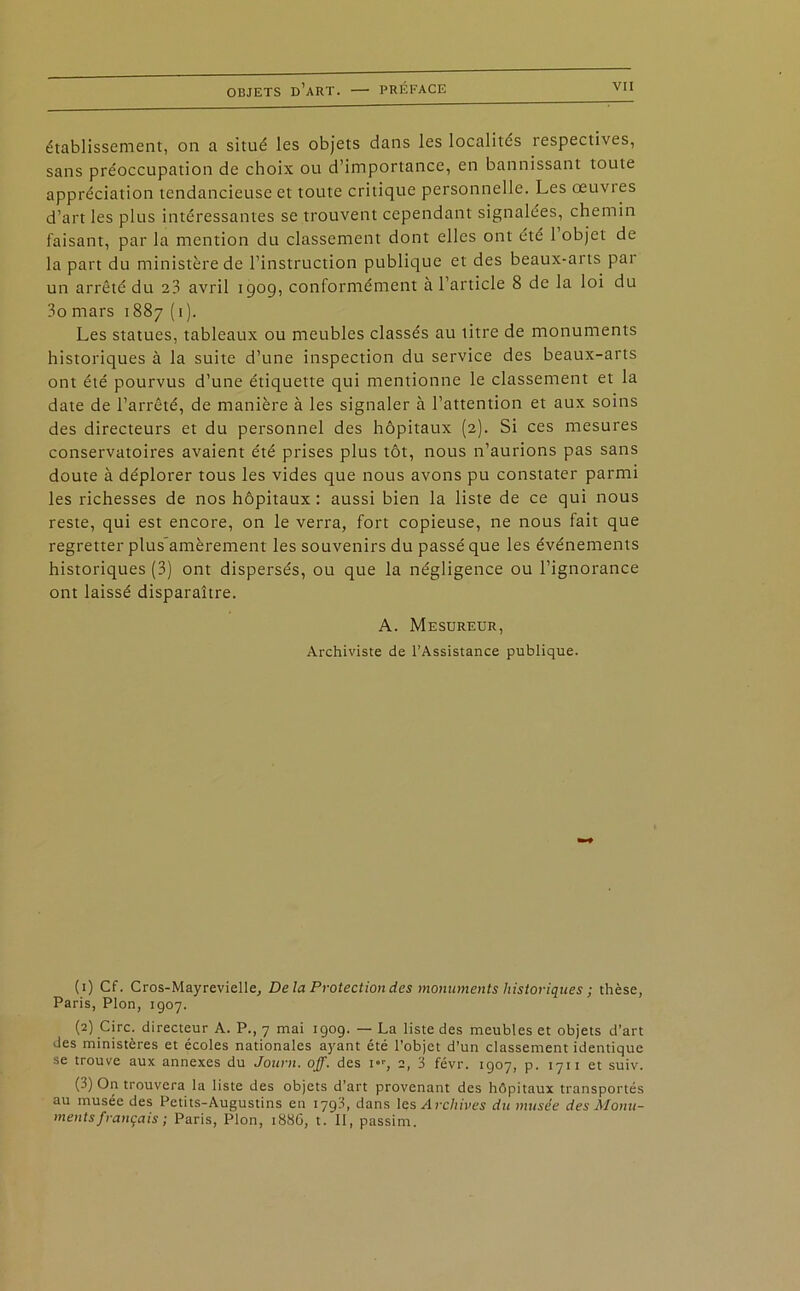 établissement, on a situé les objets dans les localités respectives, sans préoccupation de choix ou d’importance, en bannissant toute appréciation tendancieuse et toute critique personnelle. Les œuvres d’art les plus intéressantes se trouvent cependant signalées, chemin faisant, par la mention du classement dont elles ont été 1 objet de la part du ministère de l’instruction publique et des beaux-arts par un arrêté du 23 avril 1909, conformément à l’article 8 de la loi du 3o mars 1887 (1). Les statues, tableaux ou meubles classés au titre de monuments historiques à la suite d’une inspection du service des beaux-arts ont été pourvus d’une étiquette qui mentionne le classement et la date de l’arrêté, de manière à les signaler à l’attention et aux soins des directeurs et du personnel des hôpitaux (2). Si ces mesures conservatoires avaient été prises plus tôt, nous n’aurions pas sans doute à déplorer tous les vides que nous avons pu constater parmi les richesses de nos hôpitaux: aussi bien la liste de ce qui nous reste, qui est encore, on le verra, fort copieuse, ne nous fait que regretter plus’amèrement les souvenirs du passé que les événements historiques (3) ont dispersés, ou que la négligence ou l’ignorance ont laissé disparaître. A. Mesureur, Archiviste de l’Assistance publique. (1) Cf. Cros-Mayrevielle, De la Protection des monuments historiques ; thèse, Paris, Plon, 1907. (2) Cire, directeur A. P., 7 mai 1909. — La liste des meubles et objets d’art des ministères et écoles nationales ayant été l’objet d’un classement identique se trouve aux annexes du Journ. off. des i°r, 2, 3 févr. 1907, p. 1711 et suiv. (3) On trouvera la liste des objets d'art provenant des hôpitaux transportés au musée des Pctits-Augustins en 179.3, dans les Archives du musée des Monu- ments français ; Paris, Plon, 1886, t. Il, passim.