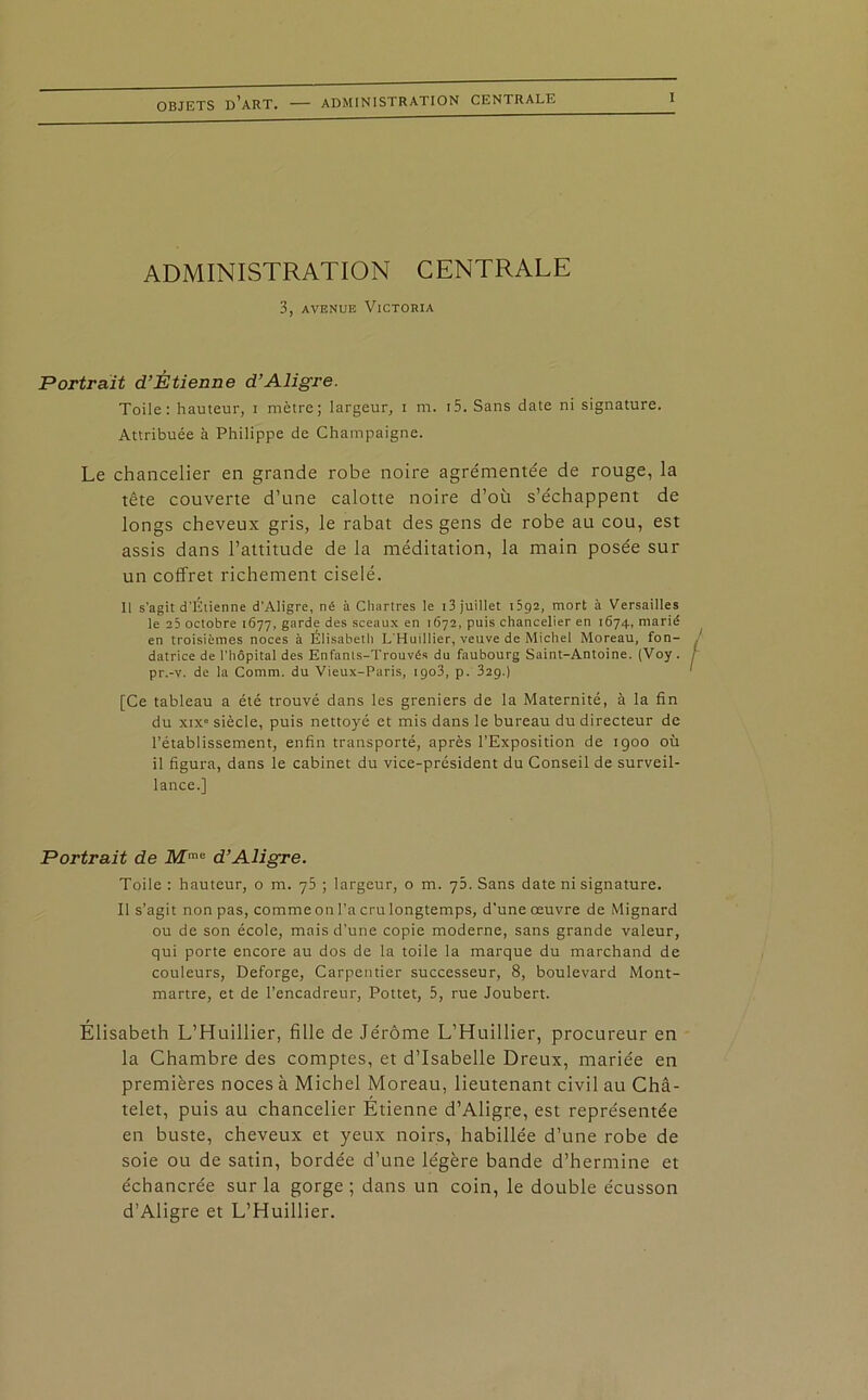 ADMINISTRATION CENTRALE 3, avenue Victoria Portrait d’Étienne d’Aligre. Toile: hauteur, i mètre; largeur, i m. i5. Sans date ni signature. Attribuée à Philippe de Champaigne. Le chancelier en grande robe noire agrémentée de rouge, la tête couverte d’une calotte noire d’où s’échappent de longs cheveux gris, le rabat des gens de robe au cou, est assis dans l’attitude de la méditation, la main posée sur un coffret richement ciselé. Il s'agit d'Étienne d’Aligre, né à Chartres le 13 juillet 1592, mort à Versailles le 25 octobre 1677, garde des sceaux en 1672, puis chancelier en 1674, marié en troisièmes noces à Élisabeth L Huillier, veuve de Michel Moreau, fon- datrice de l'hôpital des Enfants-Trouvés du faubourg Saint-Antoine. (Voy. pr.-v. de la Comm. du Vieux-Paris, 1903, p. 329.) [Ce tableau a été trouvé dans les greniers de la Maternité, à la fin du xix” siècle, puis nettoyé et rnis dans le bureau du directeur de l’établissement, enfin transporté, après l’Exposition de 1900 où il figura, dans le cabinet du vice-président du Conseil de surveil- lance.] Portrait de Mme d’Aligre. Toile : hauteur, o m. 75 ; largeur, o m. 75. Sans date ni signature. Il s’agit non pas, comme on l’a cru longtemps, d'une œuvre de Mignard ou de son école, mais d’une copie moderne, sans grande valeur, qui porte encore au dos de la toile la marque du marchand de couleurs, Deforge, Carpentier successeur, 8, boulevard Mont- martre, et de l’encadreur, Pottet, 5, rue Joubert. Élisabeth L’Huillier, fille de Jérôme L’Huillier, procureur en la Chambre des comptes, et d’Isabelle Dreux, mariée en premières noces à Michel Moreau, lieutenant civil au Châ- telet, puis au chancelier Étienne d’Aligre, est représentée en buste, cheveux et yeux noirs, habillée d’une robe de soie ou de satin, bordée d’une légère bande d’hermine et échancrée sur la gorge ; dans un coin, le double écusson d’Aligre et L’Huillier.