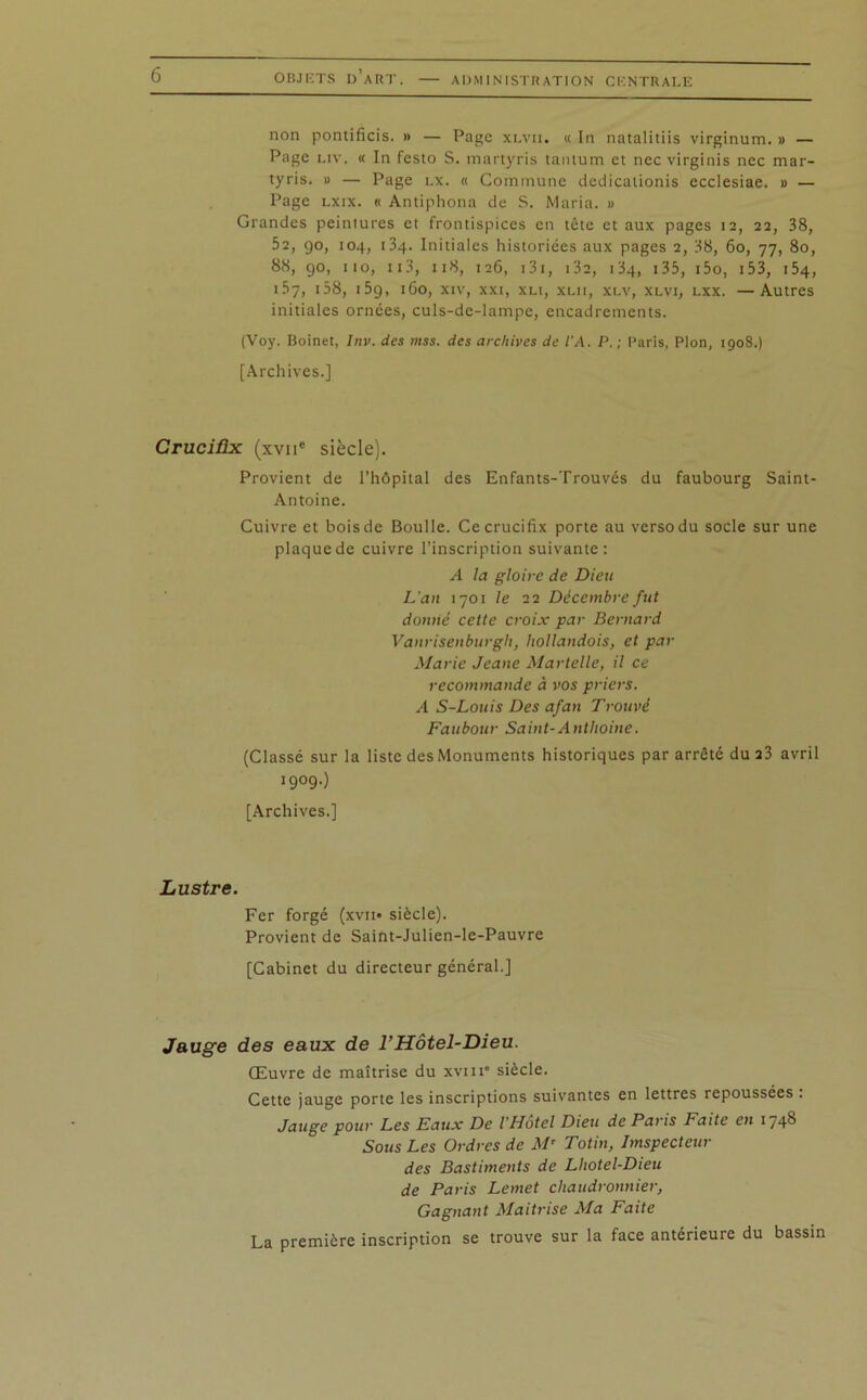 ADMINISTRATION CENTRALE non pontificis. » — Page xlvii. « In natalitiis virginum. » — Page liv. <( In festo S. martyris tantum et nec virginis nec mar- tyris. » — Page lx. « Commune dedicationis ecclesiae. » — Page lxix. « Antiphona de S. Maria. » Grandes peintures et frontispices en tête et aux pages 12, 22, 38, 52, go, 104, 134. Initiales historiées aux pages 2, 38, 60, 77, 80, 88, go, 110, 113, 118, 126, 131, 132, 134, 135, i5o, 153, 154, 157, 158, 15g, 160, xiv, xxi, xli, xlii, xlv, xlvi, lxx. —Autres initiales ornées, culs-de-lampe, encadrements. (Voy. Boinet, Inv. des mss. des archives de l'A. P. ; Paris, Plon, 1908.) [Archives.] Crucifix (xviic siècle). Provient de l’hôpital des Enfants-Trouvés du faubourg Saint- Antoine. Cuivre et bois de Boulle. Ce crucifix porte au verso du socle sur une plaque de cuivre l’inscription suivante: A la gloire de Dieu L’an 1701 le 22 Décembre fut donné cette croix par Bernard Vanrisenburgh, hollandois, et par Marie Jeane Martelle, il ce recommande à vos priers. A S-Louis Des afan Trouvé Faubour Saint-Antlioine. (Classé sur la liste des Monuments historiques par arrêté du 23 avril I9°90 [Archives.] Lustre. Fer forgé (xvn« siècle). Provient de Saint-Julien-lc-Pauvrc [Cabinet du directeur général.] Jauge des eaux de l’Hôtel-Dieu. Œuvre de maîtrise du xviii' siècle. Cette jauge porte les inscriptions suivantes en lettres repoussées . Jauge pour Les Eaux De l'Hôtel Dieu de Paris Faite en 1748 Sous Les Ordres de Mr Totin, Imspecteur des Bastiments de Lhotel-Dieu de Paris Lemet chaudronnier, Gagnant Maîtrise Ma Faite La première inscription se trouve sur la face antérieure du bassin