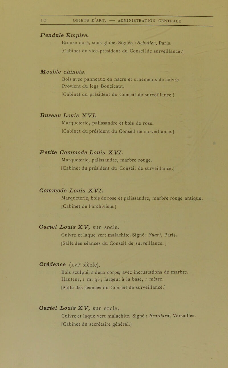 Pendule Empire. Bronze doré, sous globe. Signée : Sehuller, Paris. [Cabinet du vice-président du Conseil de surveillance.] Meuble chinois. Bois avec panneaux en nacre et ornements de cuivre. Provient du legs Boucicaut. [Cabinet du président du Conseil de surveillance.] Bureau Louis XVI. Marqueterie, palissandre et bois de rose. [Cabinet du président du Conseil de surveillance.] Petite Commode Louis XVI. Marqueterie, palissandre, marbre rouge. [Cabinet du président du Conseil de surveillance.] Commode Louis XVI. Marqueterie, bois de rose et palissandre, marbre rouge antique. [Cabinet de l’archiviste.] Cartel Louis XV, sur socle. Cuivre et laque vert malachite. Signé: Suart, Paris. [Salle des séances du Conseil de surveillance.] Crédence (xvie siècle). Bois sculpté, à deux corps, avec incrustations de marbre. Hauteur, i m. g3 ; largeur à la base, i mètre. [Salle des séances du Conseil de surveillance.] Cartel Louis XV, sur socle. Cuivre et laque vert malachite. Signé : Braillard, Versailles. [Cabinet du secrétaire général.]