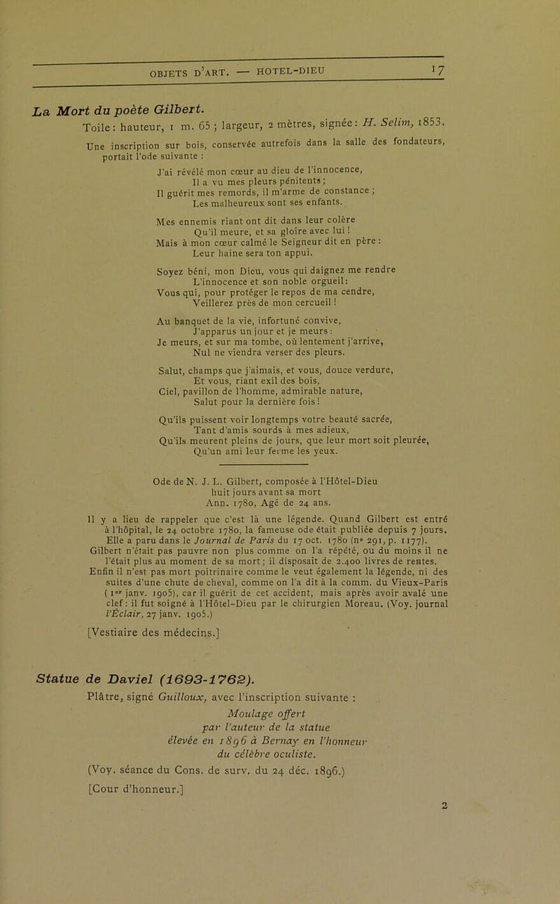 La Mort du poète Gilbert. Toile: hauteur, i m. 65 ; largeur, 2 mètres, signée: H. Selim, i853. Une inscription sur bois, conservée autrefois dans la salle des fondateurs, portait l'ode suivante : J’ai révélé mon cœur au dieu de 1 innocence, Il a vu mes pleurs pénitents; Il guérit mes remords, il m'arme de constance ; Les malheureux sont ses enfants. Mes ennemis riant ont dit dans leur colère Qu’il meure, et sa gloire avec lui ! Mais à mon cœur calmé le Seigneur dit en père : Leur haine sera ton appui. Soyez béni, mon Dieu, vous qui daignez me rendre L'innocence et son noble orgueil: Vous qui, pour protéger le repos de ma cendre, Veillerez près de mon cercueil ! Au banquet de la vie, infortuné convive, J’apparus un jour et je meurs : Je meurs, et sur ma tombe, où lentement j’arrive, Nul ne viendra verser des pleurs. Salut, champs que j'aimais, et vous, douce verdure, Et vous, riant exil des bois, Ciel, pavillon de l'homme, admirable nature, Salut pour la dernière fois! Qu’ils puissent voir longtemps votre beauté sacrée. Tant d’amis sourds à mes adieux, Qu'ils meurent pleins de jours, que leur mort soit pleurée, Qu’un ami leur ferme les yeux. Ode de N. J. L. Gilbert, composée à l’Hôtel-Dieu huit jours avant sa mort Ann. 1780, Agé de 24 ans. 11 y a lieu de rappeler que c'est là une légende. Quand Gilbert est entré à l’hôpital, le 24 octobre 1780, la fameuse ode était publiée depuis 7 jours. Elle a paru dans le Journal de Paris du iyoct. 1780 (n° 291, p. 1177). Gilbert n’était pas pauvre non plus comme on l’a répété, ou du moins il ne l’était plus au moment de sa mort; il disposait de 2.400 livres de rentes. Enfin il n'est pas mort poitrinaire comme le veut également la légende, ni des suites d’une chute de cheval, comme on l’a dit à la comm. du Vieux-Paris ( i janv. 1905), car il guérit de cet accident, mais après avoir avalé une clef: il fut soigné à l'Hôtel-Dieu par le chirurgien Moreau. (Voy. journal l’Éclair, 27 janv. igo5.) [Vestiaire des médecins.] Statue de Daviel (1693-1762). Plâtre, signé Guilloux, avec l’inscription suivante : Moulage offert par l’auteur de la statue élevée en iSgô à Bernay en l’honneur du célèbre oculiste. (Voy. séance du Cons. de surv. du 24 déc. 1896.) [Cour d’honneur.] 2