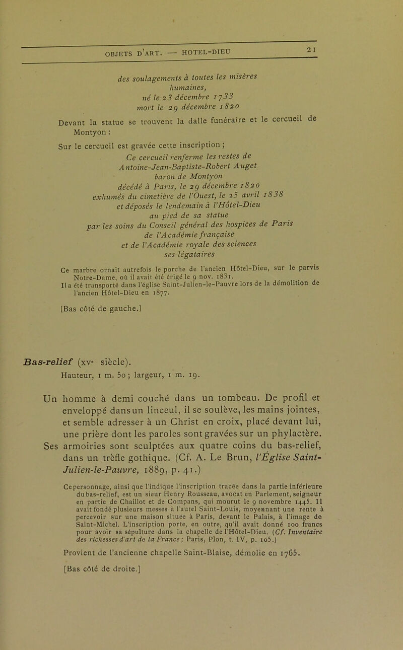 2 I des soulagements à toutes les misères humaines, né le 2 3 décembre 1733 mort le 2g décembre 1820 Devant la statue se trouvent la dalle funéraire et le cercueil de Montyon : Sur le cercueil est gravée cette inscription; Ce cercueil renferme les restes de Antoine-Jean-Baptiste-Robert Auget baron de Montyon décédé à Paris, le 2g décembre 1S20 exhumés du cimetière de l'Ouest, le 25 avril 1838 et déposés le lendemain à VHôtel-Dieu au pied de sa statue par les soins du Conseil général des hospices de Paris de l’Académie française et de VAcadémie royale des sciences ses légataires Ce marbre ornait autrefois le porche de l’ancien Hôtel-Dieu, sur le parvis Notre-Dame, où il avait été érigé le 9 nov. 1831. U a été transporté dans l’église Saint-Julien-le-Pauvre lors de la démolition de l'ancien Hôtel-Dieu en 1877. [Bas côté de gauche.] Bas-relief (xv siècle). Hauteur, 1 m. 5o ; largeur, 1 m. 19. Un homme à demi couché dans un tombeau. De profil et enveloppé dans un linceul, il se soulève, les mains jointes, et semble adresser à un Christ en croix, placé devant lui, une prière dont les paroles sont gravées sur un phylactère. Ses armoiries sont sculptées aux quatre coins du bas-relief, dans un trèfle gothique. (Cf. A. Le Brun, l’Église Saint- Julien-le-Pauvre, 1889, p. 41.) Cepersonnage, ainsique l’indique l’inscription tracée dans la partie inférieure dubas-relief, est un sieur Henry Rousseau, avocat en Parlement, seigneur en partie de Chaillot et de Compans, qui mourut le 9 novembre 1445. Il avait fondé plusieurs messes à l'autel Saint-Louis, moyennant une rente à percevoir sur une maison située à Paris, devant le Palais, à l'image de Saint-Michel. L’inscription porte, en outre, qu'il avait donné 100 francs pour avoir sa sépulture dans la chapelle de l'Hôtel-Dieu. [Cf. Inventaire des richesses d'art de la France; Paris, Plon, t. IV, p. io5.) Provient de l’ancienne chapelle Saint-Biaise, démolie en 1765. [Bas côté de droite.]