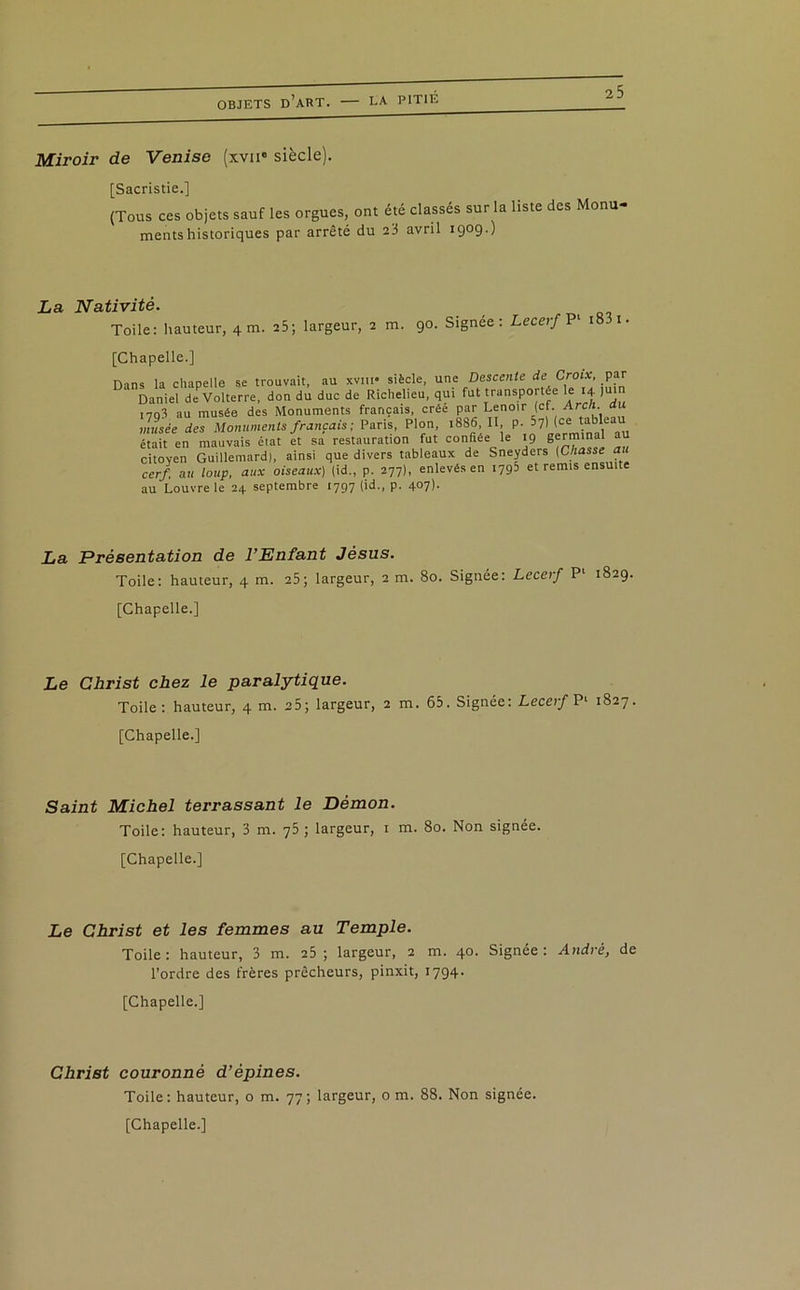 Miroir de Venise (xvii* siècle). [Sacristie.] (Tous ces objets sauf les orgues, ont été classés sur la liste des Monu- ments historiques par arrêté du 23 avril 1909.) La Nativité. Toile: hauteur, 4 m. 25; largeur, 2 m. 90. Signée: Lecerf P1 18 1. [Chapelle.] Dans la chapelle se trouvait, au xvm» siècle, une Descente de Croix, par Daniel deVolterre, don du duc de Richelieu, qui fut transportée le 14• Ju !7q3 au musée des Monuments français, créé par Lenoir (cf. Arc/i. musée des Monuments français ; Paris, Plon, 1886, II, p. 57) (ce tablea était en mauvais état et sa restauration fut confiée le 19 Séminal ® citoyen Guillemard), ainsi que divers tableaux de Sneyders (Chasse au cerf, au loup, aux oiseaux) (id., p. 277), enlevés en 1795 et remis ensui e au Louvre le 24 septembre [797 (id., p. 407). La Présentation de l’Enfant Jésus. Toile: hauteur, 4 m. 25; largeur, 2 m. 80. Signée: Lecerf P1 1829. [Chapelle.] Le Christ chez le paralytique. Toile: hauteur, 4 m. 25; largeur, 2 m. 65. Signée: Lecerf P1 1827. [Chapelle.] Saint Michel terrassant le Démon. Toile: hauteur, 3 m. 75 ; largeur, 1 m. 80. Non signée. [Chapelle.] Le Christ et les femmes au Temple. Toile: hauteur, 3 m. 25 ; largeur, 2 m. 40. Signée: André, de l’ordre des frères prêcheurs, pinxit, 1794. [Chapelle.] Christ couronné d’épines. Toile: hauteur, o m. 77; largeur, o m. 88. Non signée. [Chapelle.]