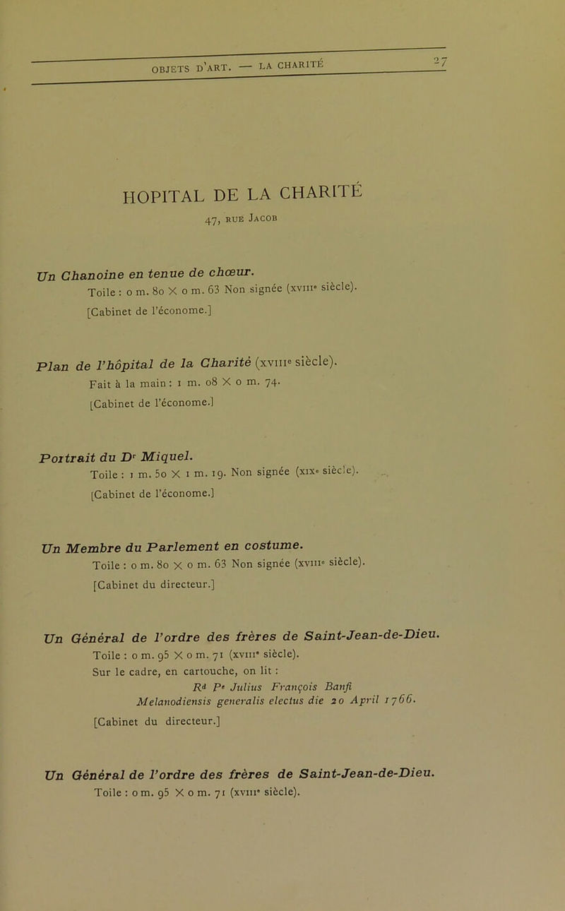 CHARITÉ O / HOPITAL DE LA CHARITÉ 47, rue Jacob Un Chanoine en tenue de chœur. Toile : o m. 80 X o m. 63 Non signée (xvm* siècle). [Cabinet de l’économe.] Plan de l’hôpital de la Charité (xvm° siècle). Fait à la main : i m. 08 X o m. 74. [Cabinet de l’économe.] Portrait du Dr Miquel. Toile : 1 m. 5o X 1 m. 19. Non signée (xix. siècle). [Cabinet de l’économe.] Un Membre du Parlement en costume. Toile : 0 m. 80 x o m. 63 Non signée (xvin« siècle). [Cabinet du directeur.] Un Général de l’ordre des frères de Saint-Jean-de-Dieu. Toile : o m. 95 X o m. 71 (xvm* siècle). Sur le cadre, en cartouche, on lit : R* P' Julius François Banfi Melanodiensis generalis electus die 20 April 1766. [Cabinet du directeur.] Un Général de l’ordre des frères de Saint-Jean-de-Dieu. Toile : o m. 95 X o m. 71 (xvm” siècle).