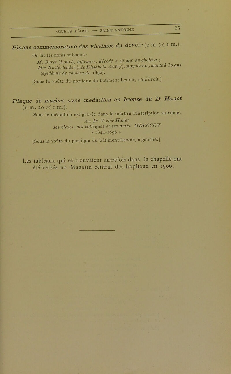 Plaque commémorative des victimes du devoir (2 m. X 1 m-)- On lit les noms suivants : M. Buret (Louis), infirmier, décédé à 4 3 ans du choléra ; ^ M- Niederlender (née Elisabeth Aubry), suppléante, morte a 80 ans (épidémie de choléra de 1892). [Sous la voûte du portique du bâtiment Lenoir, côté droit.] Plaque de marbre avec médaillon en bronze du D' Hanot (1 m. 20 X 1 m.). Sous le médaillon est gravée dans le marbre l’inscription suivante. Au Z> Victor Hanot ses élèves, ses collègues et ses amis. MDCCCCV « 1844-1896 » [Sous la voûte du portique du bâtiment Lenoir, à gauche.] Les tableaux qui se trouvaient autrefois dans la chapelle ont été versés au Magasin central des hôpitaux en 1906.