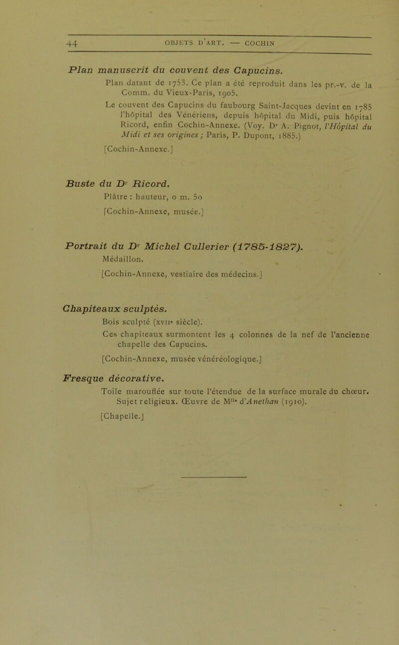 Plan manuscrit du couvent des Capucins. Plan datant de 1753. Ce plan a été reproduit dans les pr.-v. de la Comm. du Vieux-Paris, igo5. Le couvent des Capucins du faubourg Saint-Jacques devint en 1785 l’hôpital des Vénériens, depuis hôpital du Midi, puis hôpital Ricord, enfin Cochin-Annexc. (Voy. Dr A. Pignot, l’Hôpital du Midi et ses origines; Paris, P. Dupont, i885.) [Cochin-Annexe.] Buste du D1 Ricord. Plâtre : hauteur, o m. 5o [Cochin-Annexe, musée.] Portrait du Dr Michel Cullerier (1785-1827). Médaillon. [Cochin-Annexe, vestiaire des médecins.] Chapiteaux sculptés. Bois sculpté (xvii* siècle). Ces chapiteaux surmontent les 4 colonnes de la nef de l’ancienne chapelle des Capucins. [Cochin-Annexe, musée vénéréologique.] Fresque décorative. Toile marouflée sur toute l’étendue de la surface murale du chœur. Sujet religieux. Œuvre de M“* d’Anetlian (1910). [Chapelle.J