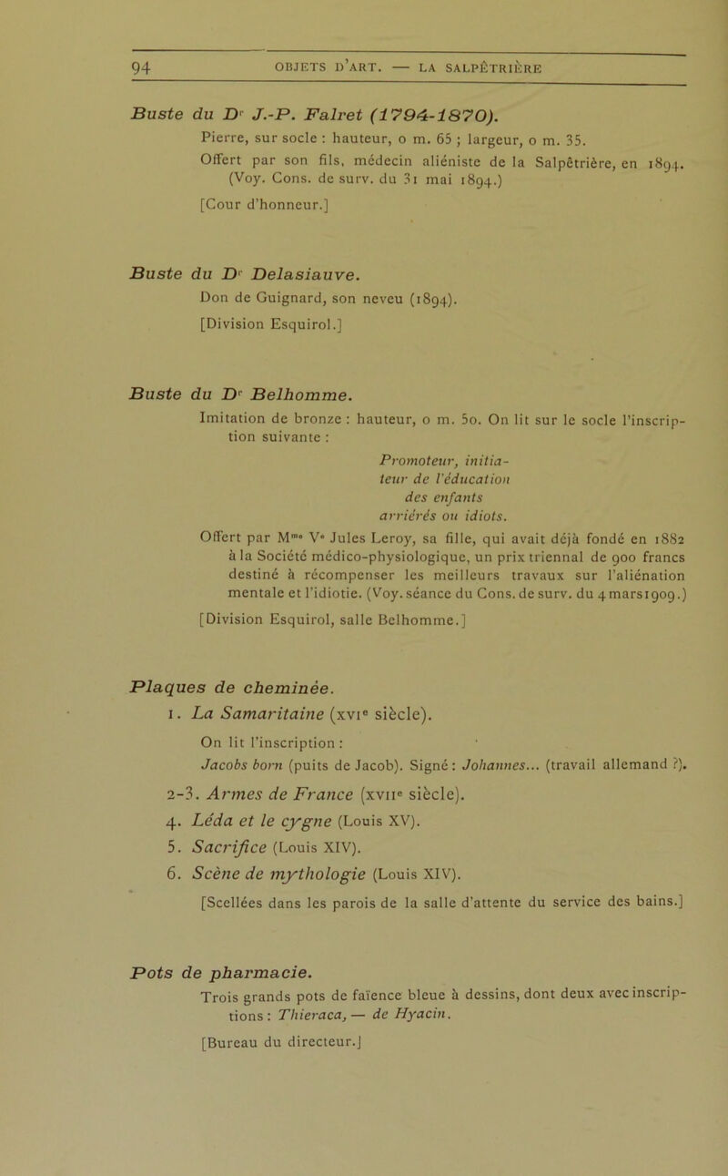 Buste du B' J.-P. Falret (1794-1870). Pierre, sur socle : hauteur, o m. 65 ; largeur, o m. 35. Offert par son fils, médecin aliéniste de la Salpêtrière, en 1894. (Voy. Cons. de surv. du 3i mai 1894.) [Cour d’honneur.] Buste du D1 Delasiauve. Don de Guignard, son neveu (1894). [Division Esquirol.] Buste du B' Belhomme. Imitation de bronze : hauteur, o m. 5o. On lit sur le socle l'inscrip- tion suivante : Promoteur, initia- teur de l'éducation des enfants arriérés ou idiots. Offert par M™” V* Jules Leroy, sa fille, qui avait déjà fondé en 1882 à la Société médico-physiologique, un prix triennal de 900 francs destiné à récompenser les meilleurs travaux sur l’aliénation mentale et l’idiotie. (Voy. séance du Cons. de surv. du 4mars 1909.) [Division Esquirol, salle Belhomme.] Plaques de cheminée. 1. La Samaritaine (xvi° siècle). On lit l’inscription : Jacobs boni (puits de Jacob). Signé: Johannes... (travail allemand ?). 2-3. Armes de France (xvii° siècle). 4. Le'da et le cygne (Louis XV). 5. Sacrifice (Louis XIV). 6. Scène de mythologie (Louis XIV). [Scellées dans les parois de la salle d’attente du service des bains.] Pots de pharmacie. Trois grands pots de faïence bleue à dessins, dont deux avec inscrip- tions : Thieraca,— de Hyacin. [Bureau du directeur.]