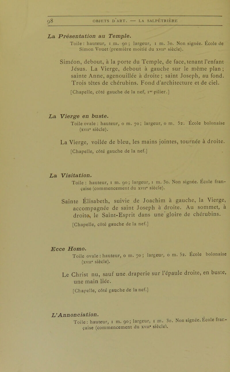 La Présentation au Temple. Toile : hauteur, i m. 90 ; largeur, 1 m. 3o. Non signée. Ecole de Simon Vouct (première moitié du xvn“ siècle). Simeon, debout, à la porte du Temple, de face, tenant l’enfant Je'sus. La Vierge, debout à gauche sur le même plan ; sainte Anne, agenouillée à droite; saint Joseph, au fond. Trois têtes de chérubins. Fond d’architecture et de ciel. [Chapelle, côté gauche de la nef, 1 pilier.] La Vierge en buste. Toile ovale : hauteur, o m. 70; largeur, o m. 5a. École bolonaise (xvit* siècle). La Vierge, voilée de bleu, les mains jointes, tournée à droite. [Chapelle, côté gauche de la nef.] La Visitation. Toile : hauteur, 1 m. 90; largeur, 1 m. 3o. Non signée. École fran- çaise (commencement du xvir siècle). Sainte Élisabeth, suivie de Joachim à gauche, la Vierge, accompagnée de saint Joseph à droite. Au sommet, à droite, le Saint-Esprit dans une gloire de chérubins. [Chapelle, côté gauche de la nef.] Ecce Homo. Toile ovale : hauteur, o m. 70; largeur, o m. 52. École bolonaise (xvit' siècle). Le Christ nu, sauf une draperie sur l’épaule droite, en buste, une main liée. [Chapelle, côté gauche de la nef.] L’Annonciation. Toile: hauteur, 1 m. 90; largeur, 1 m. 3o. Non signée. École fran- çaise (commencement du xvii* siècle!.