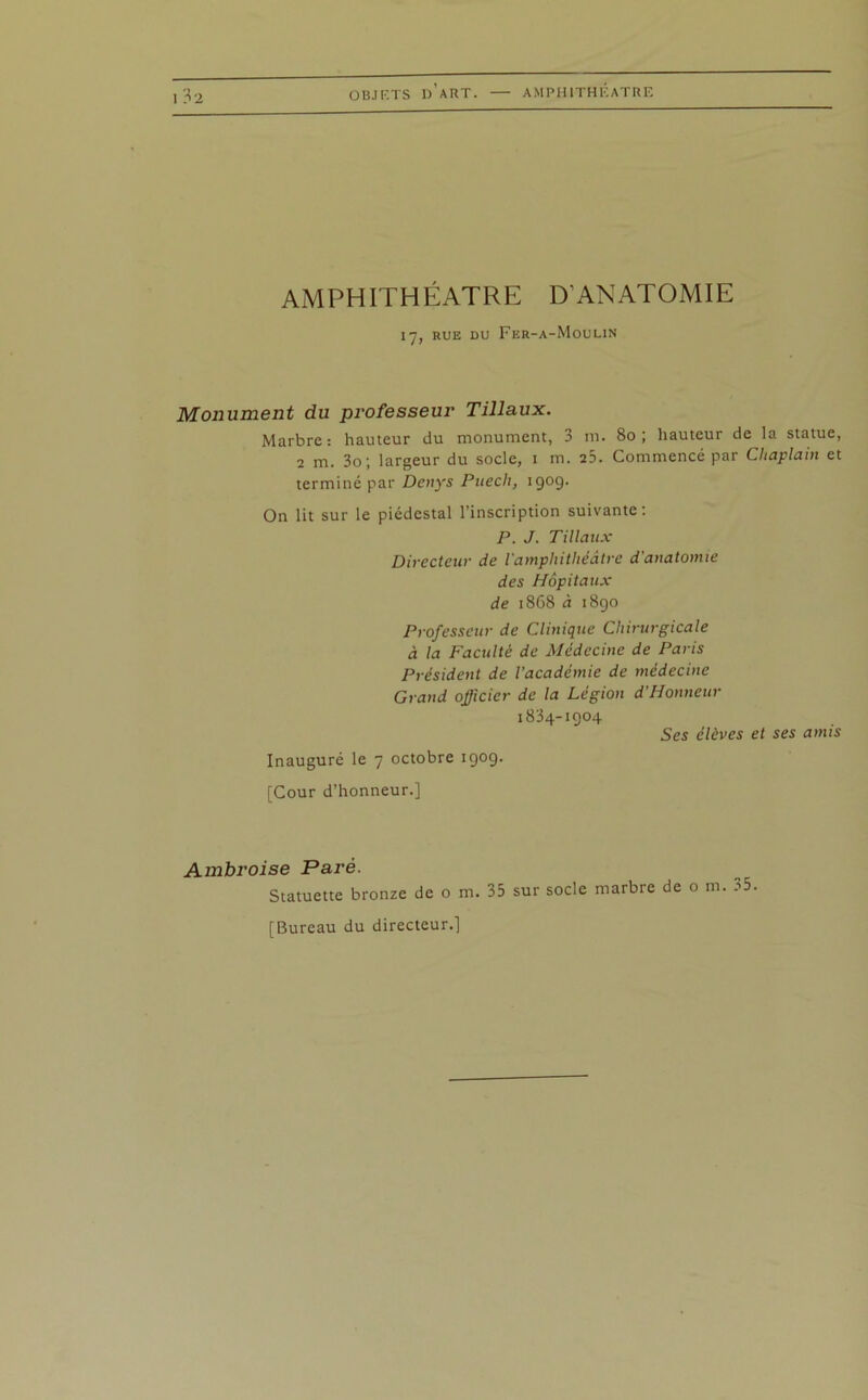 OB.ir.TS d’art. — AMPHITHEATRE AMPHITHEATRE D'ANATOMIE 17, rue du Fer-a-Moulin Monument du professeur Tillaux. Marbre: hauteur du monument, 3 m. 80; hauteur de la statue, 2 m. 3o; largeur du socle, 1 m. 25. Commencé par Cliaplain et terminé par Denys Pitech, 1909. On lit sur le piédestal l’inscription suivante: P. J. Tillaux Directeur de l'amphithéâtre d'anatomie des Hôpitaux de 1868 à 1890 Professeur de Clinique Chirurgicale à la Faculté de Médecine de Paris Président de l'académie de médecine Grand officier de la Légion d’Honneur 1834-1904 Ses élèves et ses amis Inauguré le 7 octobre 1909. [Cour d’honneur.] Ambroise Paré. Statuette bronze de o m. 35 sur socle marbre de o m. 35