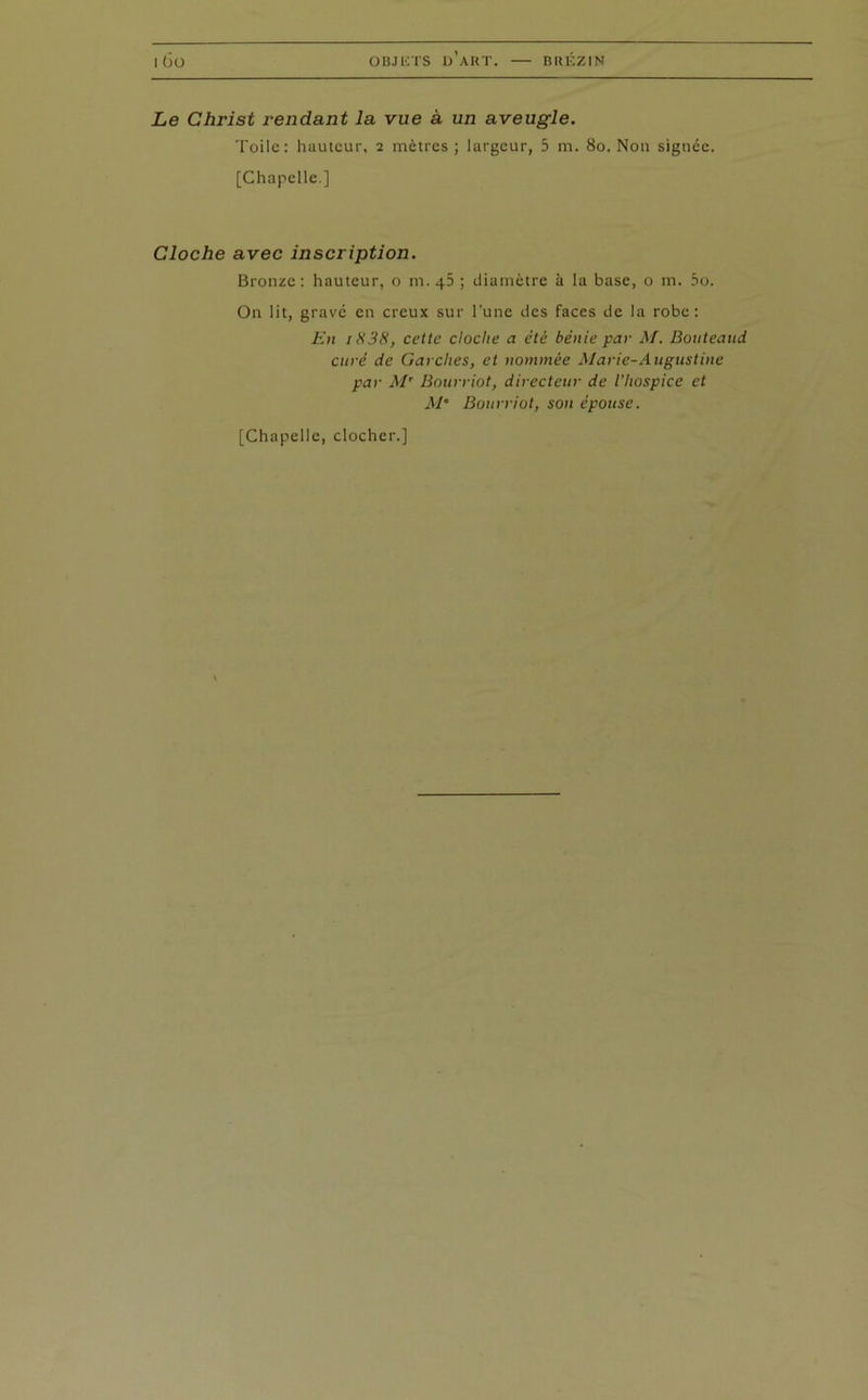 | (JO OBJETS D’ART. — BRÉZIN Le Christ rendant la vue à un aveugle. Toile: hauteur. 2 mètres ; largeur, 5 m. 80. Non signée. [Chapelle.] Cloche avec inscription. Bronze : hauteur, o m. 45 ; diamètre à la base, o m. 5o. On lit, gravé en creux sur l'une des faces de la robe: En iH38, cette cloche a été bénie par M. Bouteaud curé de Garches, et nommée Marie-Augustine par Mt Bourriot, directeur de l’hospice et M’ Bourriot, son épouse.
