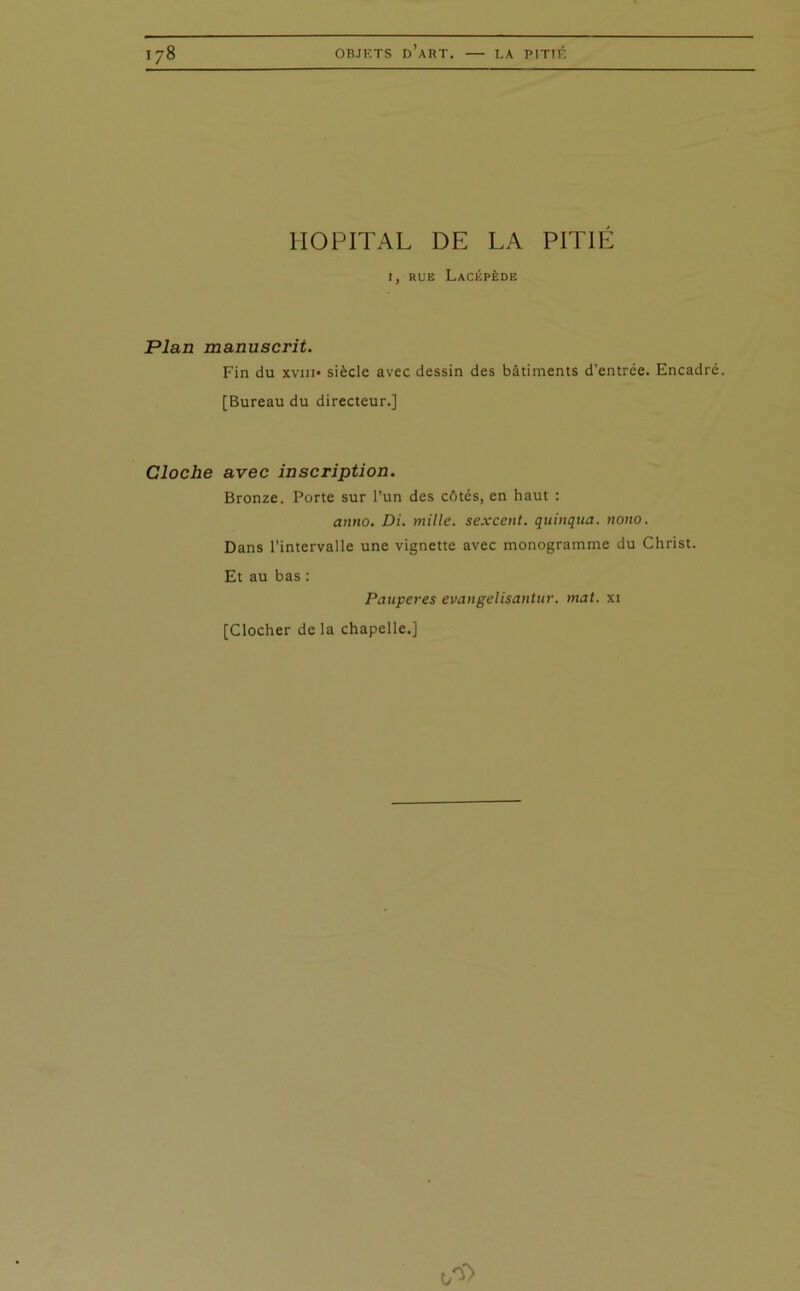 HOPITAL DE LA PITIÉ I, RUE LaCÉPÈDE Plan manuscrit. Fin du xviii» siècle avec dessin des bâtiments d’entrée. Encadré. [Bureau du directeur.] Cloche avec inscription. Bronze. Porte sur l’un des côtés, en haut : anno. Di. mille, sexcent. quinqua. nom. Dans l’intervalle une vignette avec monogramme du Christ. Et au bas : Pauperes evangclisantitr. mat. xi [Clocher de la chapelle.]