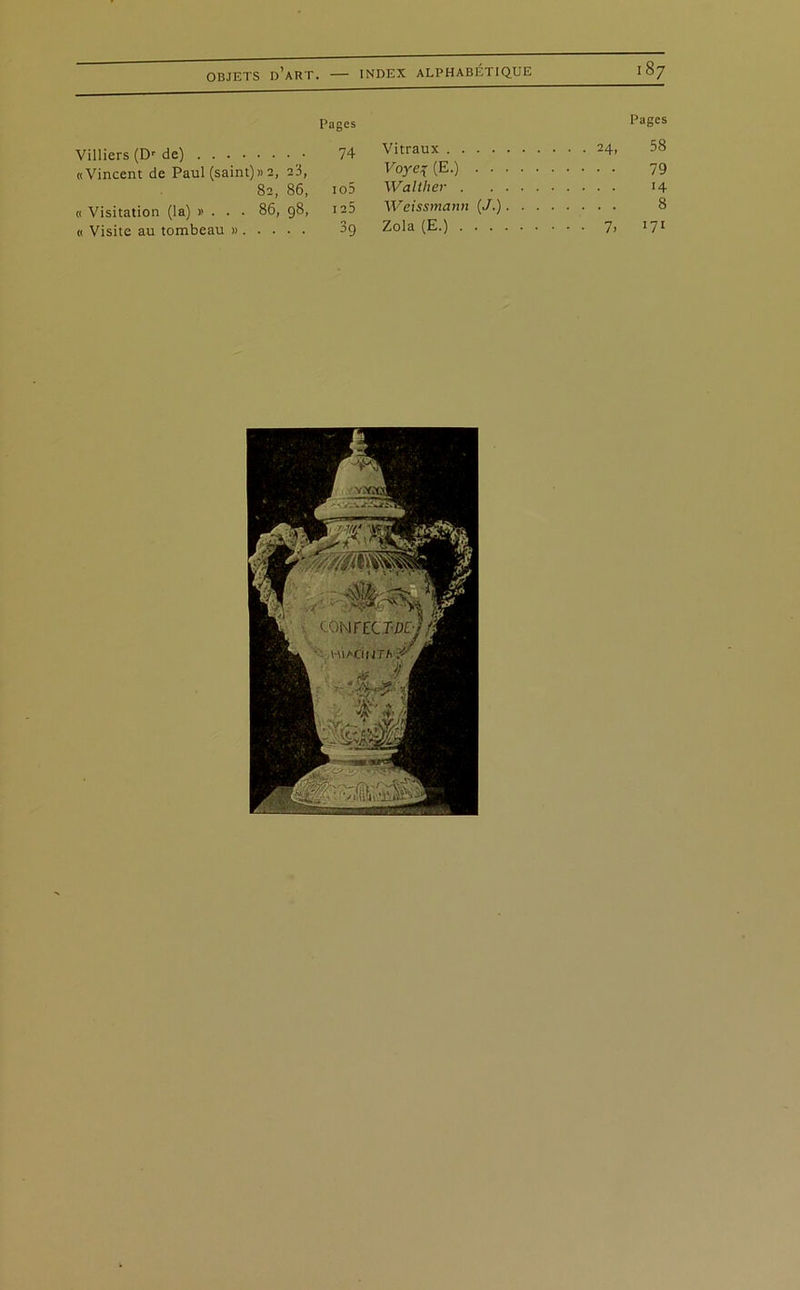 CO Pages Pages Villiers (Dr de) 74 Vitraux 00 LO «Vincent de Paul (saint)» 2, 23, Voye\ (E.) . . . . 79 82, 86, io5 Walther « Visitation (la) »... 86, 98, I 25 Weissmann [J.).... . . . . 8 « Visite au tombeau » 39 Zola (E.)