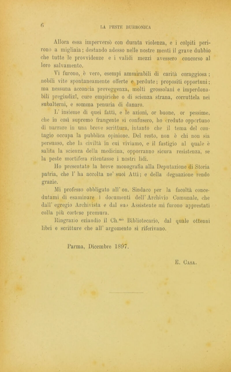 Allora essa imperversò con durata violenza, e i colpiti peri- rono a migliaia ; destando adesso nelle nostre menti il grave dubbio che tutte le provvidenze e i validi mezzi avessero concorso al loro salvamento. Vi furono, è vero, esempi ammirabili di carità coraggiosa : nobili vite spontaneamente offerte e perdute; propositi opportuni ; ma nessuna acconcia preveggenza, molti grossolani e imperdona- bili pregiudizi, cure empiriche o di scienza strana, corruttela nei subalterni, e somma penuria di danaro. 1/ insieme di quei fatti, e le azioni, or buone, or pessime, che in così supremo frangente si confusero, ho creduto opportuno di narrare in una breve scrittura, intanto che il tema del con- tagio occupa la pubblica opinione. Del resto, non è chi non sia persuaso, che la civiltà in cui viviamo, e il fastigio al quale è salita la scienza della medicina, opporranno sicura resistenza, se la peste mortifera ritentasse i nostri lidi. Ho presentato la breve monografìa alla Deputazione di Storia patria, che 1' ha accolta ne’ suoi Atti; e della degnazione rendo grazie. Mi professo obbligato all' on. Sindaco per la facoltà conce- dutami di esaminare i documenti dell’Archivio Comunale, che dall' egregio Archivista e dal suo Assistente mi furono apprestati colla più cortese premura. Ringrazio eziandio il Ch.ra0 Bibliotecario, dal quale ottenni libri e scritture che all’ argomento si riferivano. Parma, Dicembre 1897. E. Casa.