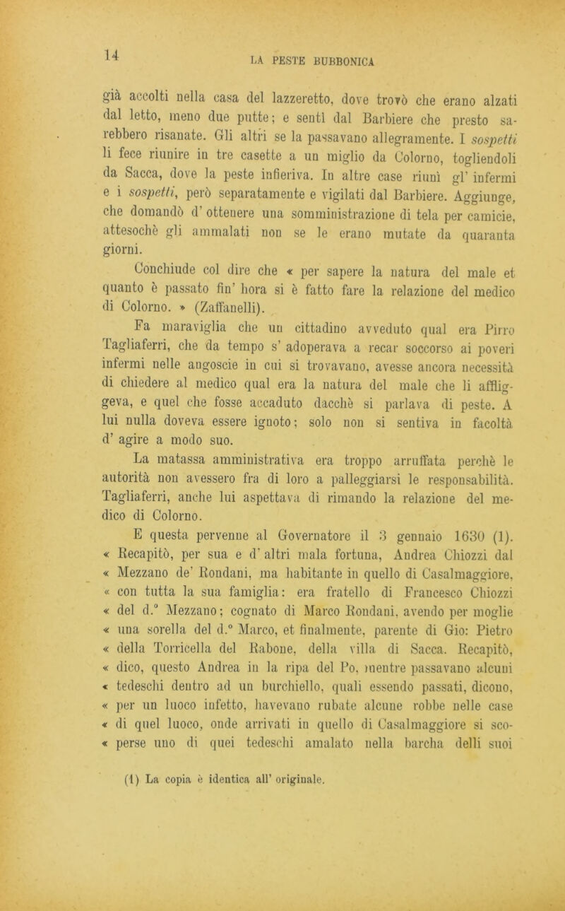 LA PESTE BUBBONICA i^ià accolti Della casa del lazzeretto, dove trovò che erano alzati dal letto, meno due putte ; e sentì dal Barbiere che presto sa- rebbero risanate. Gli altri se la passavano allegramente. I sospetti li fece riunire iu tre casette a un miglio da Colorilo, togliendoli da Sacca, dove la peste infieriva. In altre case riunì gl’ infermi e i sospetti, però separatamente e vigilati dal Barbiere. Aggiunge, che domando d ottenere una somministrazione di tela per camicie, attesoché gli ammalati non se le erano mutate da quaranta giorni. Conchiude col dire che « per sapere la natura del male et quanto è passato fin bora si è fatto fare la relazione del medico di Colorno. » (Zaffanelli). Fa maraviglia che un cittadino avveduto qual era Pirro tagliaferri, che da tempo s’ adoperava a recar soccorso ai poveri infermi nelle angoscie in cui si trovavano, avesse ancora necessità di chiedere al medico qual era la natura del male che li affliti geva, e quel che fosse accaduto dacché si parlava di peste. A lui nulla doveva essere ignoto ; solo non si sentiva in facoltà d’ agire a modo suo. La matassa amministrativa era troppo arruffata perchè le autorità non avessero fra di loro a palleggiarsi le responsabilità. Tagliaferri, anche lui aspettava di rimando la relazione del me- dico di Colorno. E questa pervenne al Governatore il 3 gennaio 1630 (1). « Becapitò, per sua e d' altri mala fortuna, Andrea Chiozzi dal « Mezzano de’ Rondani, ma habitante in quello di Casalmaggiore, « con tutta la sua famiglia: era fratello di Francesco Chiozzi « del d.° Mezzano; cognato di Marco Rondani. avendo per moglie « una sorella del d.° Marco, et finalmente, parente di Gio: Pietro « della Torricella del Rabone, della villa di Sacca. Recapitò, « dico, questo Andrea in la ripa del Po, mentre passavano alcuni « tedeschi dentro ad un burchiello, quali essendo passati, dicono, « per un luoco infetto, havevano rubate alcune robbe nelle case « di quel luoco, onde arrivati iu quello di Casalmaggiore si sco- « perse uno di quei tedeschi amalato nella barcha delli suoi (1) La copia è identica all’ originale.