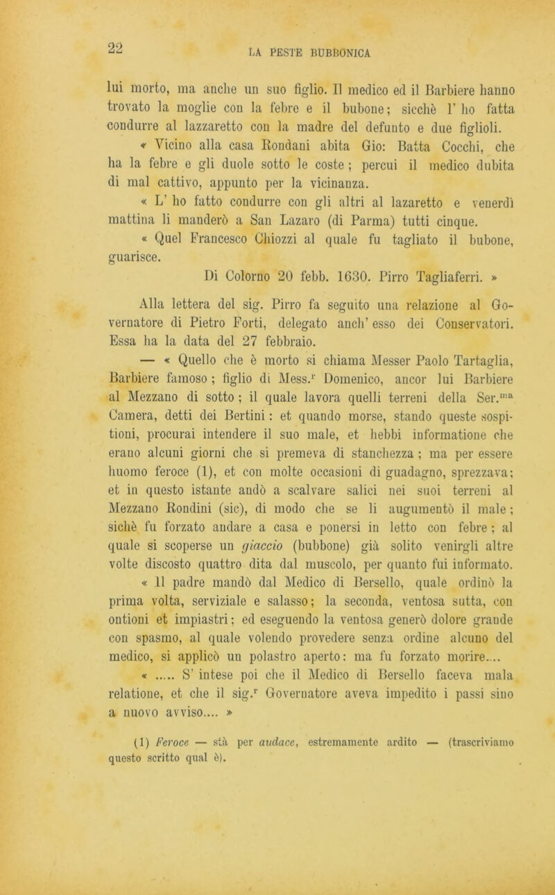 lui morto, ma anche un suo figlio. Il medico ed il Barbiere hanno trovato la moglie con la febre e il bubone ; sicché 1’ ho fatta condurre al lazzaretto con la madre del defunto e due figlioli. « Vicino alla casa Rondani abita Gio: Batta Cocchi, che ha la febre e gli duole sotto le coste ; percui il medico dubita di mal cattivo, appunto per la vicinanza. « L' ho fatto condurre con gli altri al lazaretto e venerdì mattina li manderò a San Lazaro (di Parma) tutti cinque. « Quel Francesco Ghiozzi al quale fu tagliato il bubone, guarisce. I)i Colorno 20 febb. 1630. Pirro Tagliaferri. » Alla lettera del sig. Pirro fa seguito una relazione al Go- vernatore di Pietro Forti, delegato aneli’ esso dei Conservatori. Essa ha la data del 27 febbraio. — « Quello che è morto si chiama Messer Paolo Tartaglia, Barbiere famoso ; figlio di Mess.1' Domenico, ancor lui Barbiere al Mezzano di sotto ; il quale lavora quelli terreni della Ser.‘a Camera, detti dei Bertini : et quando morse, stando queste sospi- tioni, procurai intendere il suo male, et liebbi informatione che erano alcuni giorni che si premeva di stanchezza ; ma per essere huomo feroce (1), et con molte occasioni di guadagno, sprezzava; et in questo istante andò a scalvare salici nei suoi terreni al Mezzano Rondini (sic), di modo che se li augumentò il male ; sichè fu forzato andare a casa e ponersi in letto con febre ; al quale si scoperse un giaccio (bubbone) già solito venirgli altre volte discosto quattro dita dal muscolo, per quanto fui informato. « 11 padre mandò dal Medico di Bersello, quale ordinò la prima volta, serviziale e salasso; la seconda, ventosa sutta, con ontioni et impiastri : ed eseguendo la ventosa generò dolore graude con spasmo, al quale volendo provedere senza ordine alcuno del medico, si applicò un polastro aperto: ma fu forzato morire.... « S’ intese poi che il Medico di Bersello faceva mala relatione, et che il sig.r Governatore aveva impedito i passi siuo a nuovo avviso.... » (1) Feroce — sta per audace, estremamente ardito — (trascriviamo questo scritto qual è).