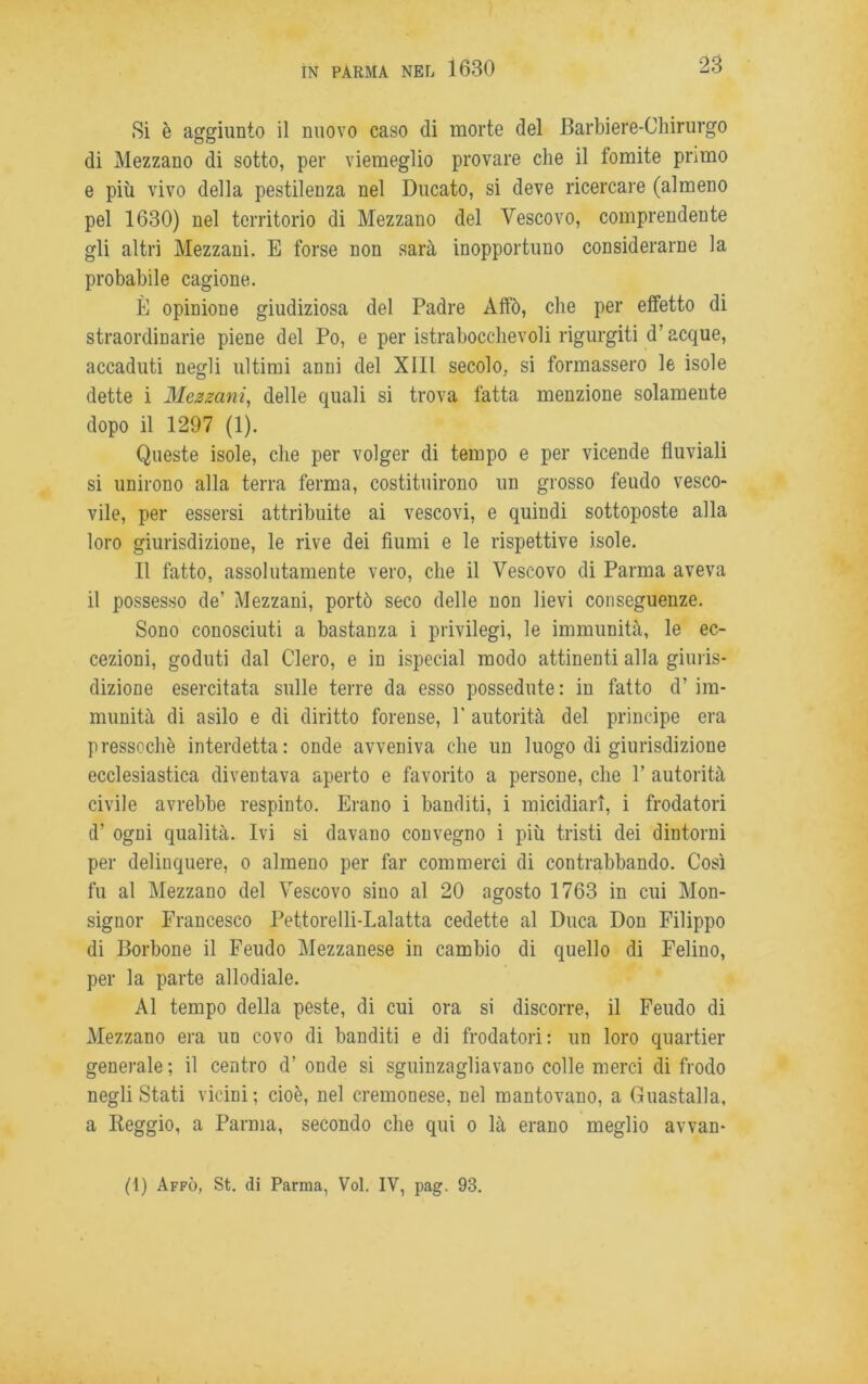 Si è aggiunto il nuovo caso di morte del Barbiere-Chirurgo di Mezzano di sotto, per viemeglio provare che il fomite primo e più vivo della pestilenza nel Ducato, si deve ricercare (almeno pel 1630) nel territorio di Mezzano del Vescovo, comprendente gli altri Mezzani. E forse non sarà inopportuno considerarne la probabile cagione. È opinione giudiziosa del Padre Affò, che per effetto di straordinarie piene del Po, e per istrabocclievoli rigurgiti d’acque, accaduti negli ultimi anni del XIII secolo, si formassero le isole dette i Mezzani, delle quali si trova fatta menzione solamente dopo il 1297 (1). Queste isole, che per volger di tempo e per vicende fluviali si unirono alla terra ferma, costituirono un grosso feudo vesco- vile, per essersi attribuite ai vescovi, e quindi sottoposte alla loro giurisdizione, le rive dei fiumi e le rispettive isole. Il fatto, assolutamente vero, che il Vescovo di Parma aveva il possesso de’ Mezzani, portò seco delle non lievi conseguenze. Sono conosciuti a bastanza i privilegi, le immunità, le ec- cezioni, goduti dal Clero, e in ispecial modo attinenti alla giuris- dizione esercitata sulle terre da esso possedute: in fatto d’ im- munità di asilo e di diritto forense, P autorità del principe era pressoché interdetta: onde avveniva che un luogo di giurisdizione ecclesiastica diventava aperto e favorito a persone, che V autorità civile avrebbe respinto. Erano i banditi, i micidiali, i frodatori d’ ogni qualità. Ivi si davano convegno i più tristi dei dintorni per delinquere, o almeno per far commerci di contrabbando. Così fu al Mezzano del Vescovo sino al 20 agosto 1763 in cui Mon- signor Francesco Pettorelli-Lalatta cedette al Duca Don Filippo di Borbone il Feudo Mezzanese in cambio di quello di Felino, per la parte allodiale. Al tempo della peste, di cui ora si discorre, il Feudo di Mezzano era un covo di banditi e di frodatori: un loro quartier generale ; il centro d’ onde si sguinzagliavano colle merci di frodo negli Stati vicini; cioè, nel cremonese, nel mantovano, a Guastalla, a Reggio, a Parma, secondo che qui o là erano meglio avvan- (1) Affò, St. di Parma, Voi. IV, pag. 93.