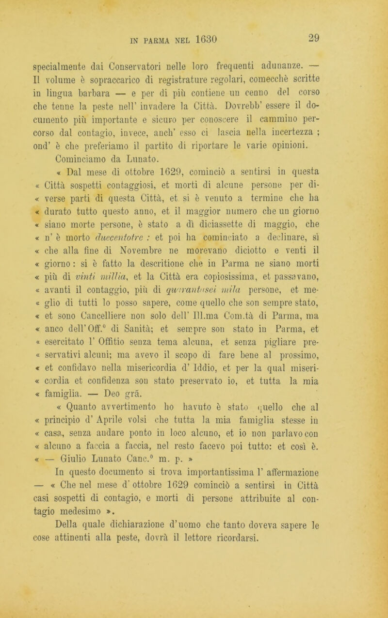 specialmente dai Conservatori nelle loro frequenti adunanze. — Il volume è sopraccarico di registrature regolari, comecché scritte in lingua barbara — e per di più contiene un cenno del corso che tenue la peste nell’ invadere la Città. Dovrebb’ essere il do- cumento più importante e sicuro per conoscere il cammino per- corso dal contagio, invece, aneli’ esso ci lascia nella incertezza ; ond’ è che preferiamo il partito di riportare le varie opinioni. Cominciamo da Lunato. « Dal mese di ottobre 1629, cominciò a sentirsi in questa « Città sospetti contaggiosi, et morti di alcune persone per di- « verse parti di questa Città, et si è venuto a termine che ha « durato tutto questo anno, et il maggior numero che un giorno « siano morte persone, è stato a dì diciassette di maggio, che « n’ è morto clucce.ntotrc : et poi ha cominciato a declinare, sì « che alla fine di Novembre ne morevano diciotto e venti il « giorno : si è fatto la descritione che in Parma ne siano morti « più di vinti millici, et la Città era copiosissima, et passavano, « avanti il contaggio, più di quarantasei mila persone, et me- « glio di tutti lo posso sapere, come quello che son sempre stato, « et sono Cancelliere non solo dell' 111.ma Com.tà di Parma, ma « anco dell’Off.0 di Sanità; et sempre son stato in Parma, et « esercitato 1’ Offitio senza tema alcuna, et senza pigliare pre- « servativi alcuni; ma avevo il scopo di fare bene al prossimo, « et confidavo nella misericordia d’ Iddio, et per la qual miseri- « cordia et confidenza son stato preservato io, et tutta la mia « famiglia. — Deo grà. « Quanto avvertimento ho havuto è stato quello che al « principio d’ Aprile volsi che tutta la mia famiglia stesse in « casa, senza andare ponto in loco alcuno, et io non parlavo con « alcuno a faccia a faccia, nel resto facevo poi tutto: et così è. « — Giulio Lunato Cane.0 m. p. » In questo documento si trova importantissima P affermazione — « Che nel mese d’ ottobre 1629 cominciò a sentirsi in Città casi sospetti di contagio, e morti di persone attribuite al con- tagio medesimo ». Della quale dichiarazione d’uomo che tanto doveva sapere le cose attinenti alla peste, dovrà il lettore ricordarsi.