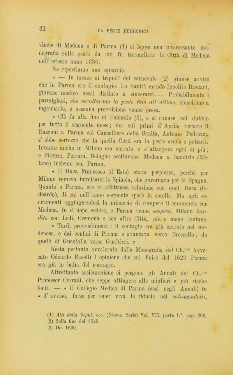 LA PESTE BUBBONICA vincie di Modena e di Parma (1) si legge una interessante mo- nografia sulla peste da cui fu travagliata la Città di Modena nell’istesso anno 1630. Ne riportiamo uno squarcio. « In mezzo ai tripudi del carnevale (2) giunse avviso che in Parma era il contagio. La Sanità mandò Ippolito Bazzani, giovane medico assai distinto a sincerarsi Probabilmente i paimigiani, che occultarono la peste fino alV ultimo, riuscirono a ingannarlo, e nessuna provvisione venne presa. « Ciò fu alla fine di Febbraio (3), e si rimase nel dubbio per tutto il seguente mese; ma sui primi d’Aprile tornato il Bazzani a Parma col Cancelliere della Sanità, Antonio Pedrazzi, s’ ebbe certezza che in quella Città era la peste cruda e potente. Intanto anche in Milano era entrata e s’ allargava ogni dì più ; e Firenze, Ferrara, Bologna eccitavano Modena a bandirlo (Mi- lano) insieme con Parma. « Il Duca Francesco (d’Este) stava perplesso, perchè per Milano temeva inimicarsi lo Spinola, che governava per la Spagna. Quanto a Parma, era in affettuosa relazione con quel Duca (0- doardo), di cui nell’ anno seguente sposò la sorella. Ma agli ec- citamenti aggiugneudosi la minaccia di rompere il commercio con Modena, fu d’ uopo cedere, e Parma venne sospesa, Milano ban- dito con Lodi, Cremona e con altre Città, più o meno lontane. « Tardi provvedimenti : il contagio era già entrato nel mo- denese, e dai confini di Parma s’avanzava verso Brescello ; da quelli di Guastalla verso Gualtieri. » Kesta pertanto avvalorata dalla Monografia del Ch.,no Avvo- cato Odoardo Raselli F opinione che sul finire del 1629 Parma era già in balìa del contagio. Altrettanta assicurazione ci porgono gli Annali del Cli.1,10 Professor Corradi, che seppe attingere alle migliori e più ricche fonti. — « 11 Collegio Medico di Parma (così negli Annali) fu « d’ avviso, forse per tener viva la fiducia nei salvacondotti, (1) Atti della Deput. ecc. (Nuova Serie) Voi. VII, parte I.\ pag. 200. (2) Sulla fine del 1629. (3) Del 1630.