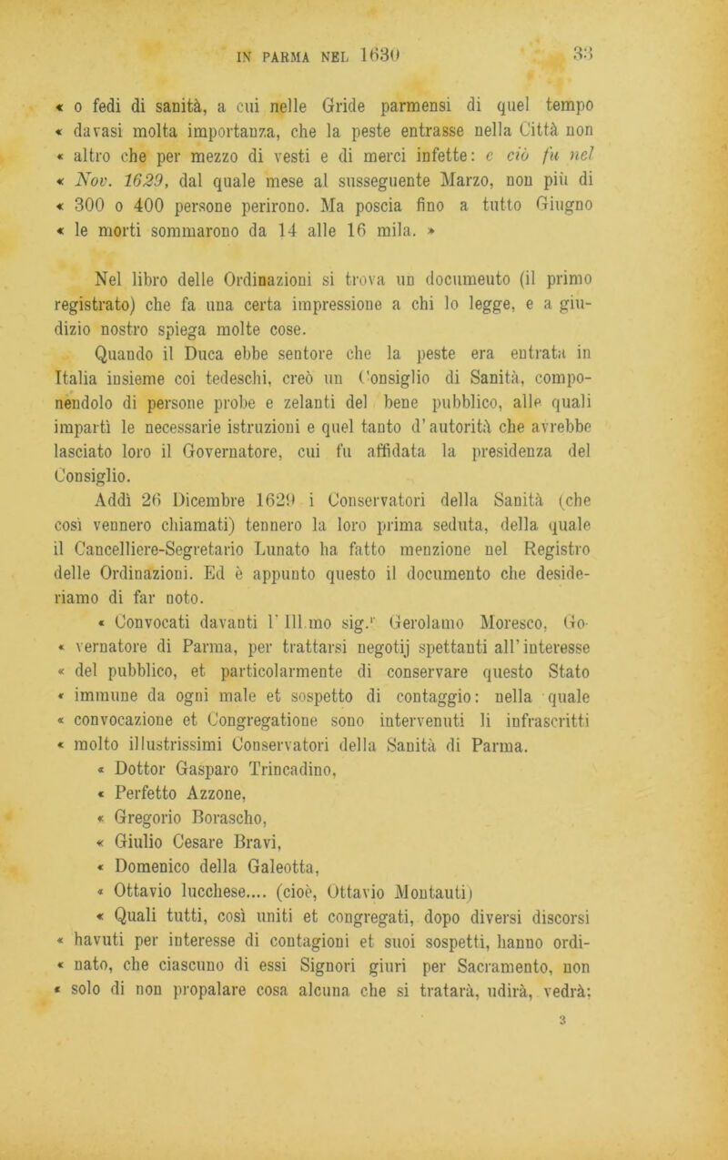 « o fedi di sanità, a cui nelle Gride parmensi di quel tempo « da vasi molta importanza, che la peste entrasse nella Città non « altro che per mezzo di vesti e di merci infette: c ciò fu nel « Nov. 1629, dal quale mese al susseguente Marzo, non piti di « 300 o 400 persone perirono. Ma poscia fino a tutto Giugno « le morti sommarono da 14 alle 16 mila. » Nel libro delle Ordinazioni si trova un documeuto (il primo registrato) che fa una certa impressione a chi lo legge, e a giu- dizio nostro spiega molte cose. Quando il Duca ebbe sentore che la peste era entrata in Italia insieme coi tedeschi, creò un Consiglio di Sanità, compo- nendolo di persone probe e zelanti del bene pubblico, alle quali impartì le necessarie istruzioni e quel tanto d’autorità che avrebbe lasciato loro il Governatore, cui fu affidata la presidenza del Consiglio. Addì 26 Dicembre 1629 i Conservatori della Sanità (che così vennero chiamati) tennero la loro prima seduta, della, quale il Cancelliere-Segretario Lunato ha fatto menzione nel Registro delle Ordinazioni. Ed è appunto questo il documento che deside- riamo di far noto. « Convocati davanti Y 111 mo sig.1' Gerolamo Moresco, Go- « vernatole di Parma, per trattarsi negotij spettanti all’interesse « del pubblico, et particolarmente di conservare questo Stato * immune da ogni male et sospetto di contaggio: nella quale « convocazione et Congregatone sono intervenuti li infrascritti « molto illustrissimi Conservatori della Sanità di Parma. « Dottor Gasparo Trincadino, « Perfetto Azzone, « Gregorio Borascho, « Giulio Cesare Bravi, « Domenico della Galeotta, « Ottavio lucchese.... (cioè, Ottavio Montauti) « Quali tutti, così uniti et congregati, dopo diversi discorsi « havuti per interesse di contagioni et suoi sospetti, hanuo ordi- « nato, che ciascuno di essi Signori giuri per Sacramento, non « solo di non propalare cosa alcuna che si tratarà, udirà, vedrà: 3