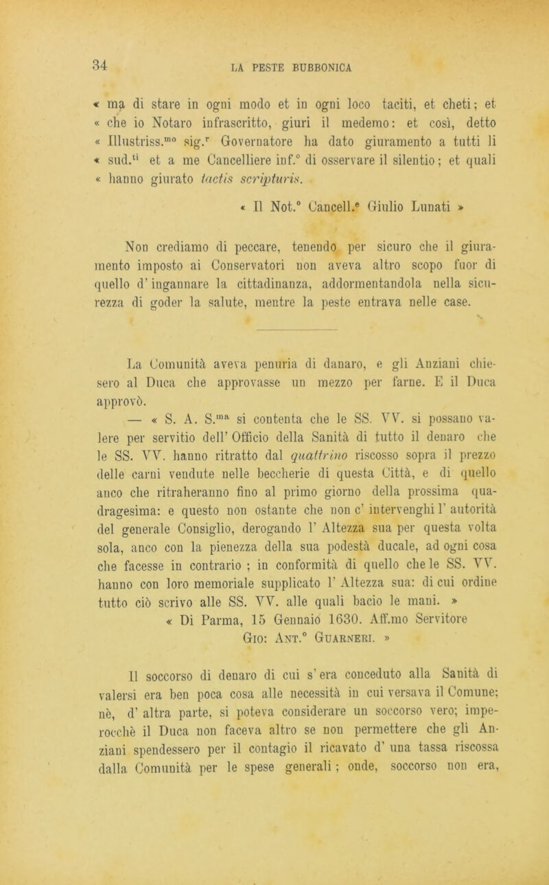 « ma di stare in ogni modo et in ogni loco taciti, et cheti; et « che io Notaro infrascritto, giuri il medemo: et così, detto « Illustriss.mo sig.r Governatore ha dato giuramento a tutti li « sud.u et a me Cancelliere inf.° di osservare il silentio ; et quali « hanno giurato tactis scripturis. « Il Not.° Uancell.e Giulio Lunati » Non crediamo di peccare, tenendo per sicuro che il giura- mento imposto ai Conservatori non aveva altro scopo fuor di quello d’ingannare la cittadinanza, addormentandola nella sicu- rezza di goder la salute, mentre la peste entrava nelle case. La Comunità aveva penuria di danaro, e gli Anziani chie- sero al Duca che approvasse un mezzo per farne. E il Duca approvò. — « S. A. S.,na si contenta che le SS. VV. si possauo va- lere per servitù) dell’ Officio della Sanità di tutto il denaro die le SS. VV. hanno ritratto dal quattrino riscosso sopra il prezzo delle carni vendute nelle beccherie di questa Città, e di quello anco che ritraheranno fino al primo giorno della prossima qua- dragesima: e questo non ostante che non c’ iutervenghi Y autorità del generale Consiglio, derogando 1’ Altezza sua per questa volta sola, anco con la pienezza della sua podestà ducale, ad ogni cosa che facesse in contrario ; in conformità di quello chele SS. VV. hanno con loro memoriale supplicato Y Altezza sua: di cui ordiue tutto ciò scrivo alle SS. VV. alle quali bacio le mani. » « Di Parma, 15 Gennaio 1630. Aff.mo Servitore Gio: Ant.° Guarneri. » 11 soccorso di denaro di cui s’era conceduto alla Sanità di valersi era ben poca cosa alle necessità in cui versava il Comune; nè, d’ altra parte, si poteva considerare un soccorso vero; impe- rocché il Duca non faceva altro se non permettere che gli An- ziani spendessero per il contagio il ricavato d’ una tassa riscossa dalla Comuuità per le spese generali ; onde, soccorso non era,