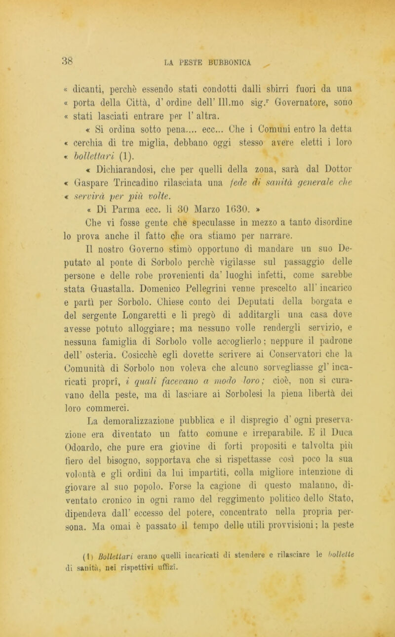 « dicanti, perchè essendo stati condotti dalli sbirri fuori da una « porta della Città, d’ ordine dell’ libino sig.r Governatore, sono « stati lasciati entrare per 1’ altra. « Si ordina sotto pena.... ecc... Che i Comuni entro la detta « cerchia di tre miglia, debbano oggi stesso avere eletti i loro « bollettari (1). « Dichiarandosi, che per quelli della zona, sarà dal Dottor « Gaspare Trincadino rilasciata una fede di sanità generale che « servirà per più volte. « Di Parma ecc. li 30 Marzo 1630. » Che vi fosse gente che speculasse in mezzo a tanto disordine lo prova anche il fatto che ora stiamo per narrare. Il nostro Governo stimò opportuno di mandare un suo De- putato al ponte di Sorbolo perchè vigilasse sul passaggio delle persone e delle robe provenienti da’ luoghi infetti, come sarebbe stata Guastalla. Domenico Pellegrini venne prescelto all- incarico e partì per Sorbolo. Chiese conto dei Deputati della borgata e del sergente Longaretti e li pregò di additargli una casa dove avesse potuto alloggiare; ma nessuno volle rendergli servizio, e nessuna famiglia di Sorbolo volle accoglierlo ; neppure il padrone dell’ osteria. Cosicché egli dovette scrivere ai Conservatori che la Comunità di Sorbolo non voleva che alcuno sorvegliasse gl’ inca- ricati propri, i quali facevano a modo loro ; cioè, non si cura- vano della peste, ma di lasciare ai Sorbolesi la piena libertà dei loro commerci. La demoralizzazione pubblica e il dispregio d‘ ogni preserva- zione era diventato un fatto comune e irreparabile. E il Duca Odoardo, che pure era giovine di forti propositi e talvolta più fiero del bisogno, sopportava che si rispettasse così poco la sua volontà e gli ordini da lui impartiti, colla migliore intenzione di giovare al suo popolo. Forse la cagione di questo malauno, di- ventato cronico in ogni ramo del reggimento politico dello Stato, dipendeva dall eccesso del potere, concentrato nella propria per- sona. Ma ornai è passato il tempo delle utili provvisioni; la peste (1) Bollettari erano quelli incaricati di stendere e rilasciare le hollelte di sanità, nei rispettivi uffìzi.