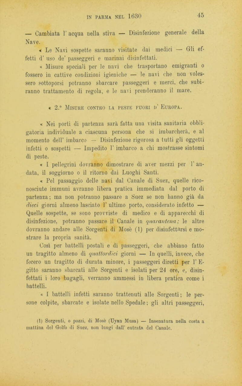 — Cambiata 1' acqua nella stiva — Disinfezione generale della Nave. « Le Navi sospette saranno visitate dai medici — Gli ef- fetti d’ uso de’ passeggeri e marinai disinfettati. « Misure speciali per le navi che trasportano emigranti o fossero in cattive condizioni igieniche — le navi che non voles- sero sottoporsi potranno sbarcare passeggeri e merci, che subi- ranno trattamento di regola, e le navi prenderanno il mare. « 2.° Misure contro la peste fuori n’ Europa. « Nei porti di partenza sarà fatta una visita sanitaria obbli- gatoria individuale a ciascuna persona che si imbarcherà, e al momento dell’ imbarco — Disinfezione rigorosa a tutti gli oggetti infetti o sospetti — Impedito 1’ imbarco a chi mostrasse sintomi di peste. « I pellegrini dovranno dimostrare di aver mezzi per 1' an- data, il soggiorno o il ritorno dai Luoghi Santi. « Pel passaggio delle navi dal Canale di Suez, quelle rico- nosciute immuni avranuo libera pratica immediata dal porto di partenza; ma non potraouo passare a Suez se non hanno già da dieci giorni almeno lasciato 1’ ultimo porto, considerato infetto — Quelle sospette, se sono provviste di medico e di apparecchi di disinfezione, potranno passare il Canale in quarantena; le altre dovranno andare alle Sorgenti di Mosè (1) per disiufettarsi e mo- strare la propria sanità. Così per battelli postali e di passeggeri, che abbiano fatto un tragitto almeno di quattordici giorni — In quelli, invece, che fecero un tragitto di durata minore, i passeggeri diretti per P E- gitto saranno sbarcati alle Sorgenti e isolati per 24 ore, e, disin- fettati i loro bagagli, verranno ammessi in libera pratica come i battelli. « I battelli infetti saranno trattenuti alle Sorgenti; le per- sone colpite, sbarcate e isolate nello Spedale; gli altri passeggeri, (1) Sorgenti, o pozzi, di Mosè (Uyan Musa) — Insenatura nella costa a mattina del Golfo di Suez, non lungi dall’ entrata del Canale.