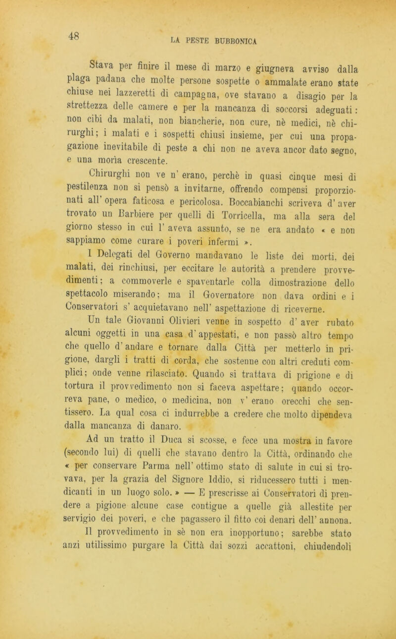 LA PESTE BUBBONICA Stava per finire il mese di marzo e giugneva avviso dalla plaga padana che molte persone sospette o ammalate erano state chiuse nei lazzeretti di campagna, ove stavano a disagio per la strettezza delle camere e per la mancanza di soccorsi adeguati : non cibi da malati, non biancherie, non cure, nè medici, nè chi- rurghi; i malati e i sospetti chiusi insieme, per cui una propa- gazione inevitabile di peste a chi non ne aveva ancor dato segno, e una morìa crescente. Chirurghi non ve n erano, perchè in quasi cinque mesi di pestilenza non si pensò a invitarne, offrendo compensi proporzio- nati all opera faticosa e pericolosa. Boccabianchi scriveva d’ aver trovato un Barbiere per quelli di Torricella, ma alla sera del giorno stesso in cui 1’ aveva assunto, se ne era andato « e non sappiamo come curare i poveri infermi ». I Delegati del Governo mandavano le liste dei morti, dei malati, dei rinchiusi, per eccitare le autorità a prendere provve- dimenti; a commoverle e spaventarle colla dimostrazione dello spettacolo miserando ; ma il Governatore non dava ordini e i Conservatori s’ acquietavano nell’ aspettazione di riceverne. Un tale Giovanni Olivieri venne in sospetto d’ aver rubato alcuni oggetti in una casa d' appestati, e non passò altro tempo che quello d andare e tornare dalla Città per metterlo in pri- gione, dargli i tratti di corda, che sostenne con altri creduti com- plici; onde venne rilasciato. Quando si trattava di prigione e di tortura il provvedimento non si faceva aspettare; quando occor- reva pane, o medico, o medicina, non v’ erano orecchi che sen- tissero. La qual cosa ci indurrebbe a credere che molto dipendeva dalla mancanza di danaro. Ad un tratto il Duca si scosse, e fece una mostra in favore (secondo lui) di quelli che stavano dentro la Città, ordinando che « per conservare Parma nell’ ottimo stato di salute in cui si tro- vava, per la grazia del Signore Iddio, si riducessero tutti i men- dicanti in un luogo solo. » — E prescrisse ai Conservatori di pren- dere a pigione alcune case contigue a quelle già allestite per servigio dei poveri, e che pagassero il fìtto coi denari dell’ annona. II provvedimento in sè non era inopportuno; sarebbe stato anzi utilissimo purgare la Città dai sozzi accattoni, chiudendoli