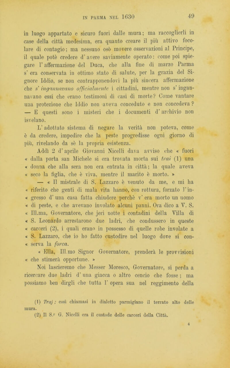 in luogo appartato e sicuro fuori dalle mura; ma raccoglierli in case della città medesima, era quanto creare il più attivo foco- lare di contagio ; ma nessuno osò movere osservazioni al Principe, il quale potè credere d! avere saviamente operato : come poi spie- gare P affermazione del Duca, che alla fine di marzo Parma s’ era conservata in ottimo stato di salute, per la grazia del Si- gnore Iddio, se non contrapponendovi la più sincera affermazione che s’ingannavano officialmente i cittadini, mentre non s’ingan- navano essi che erano testimoni di casi di morte? Come vantare una protezione che Iddio non aveva conceduto e non concedeva ? — E questi sono i misteri che i documenti d’archivio non isvelano. L’adottato sistema di negare la verità non poteva, come è da credere, impedire che la peste progredisse ogni giorno di più, rivelando da sè la propria esistenza. Addì 2 (P aprile Giovanni Nicelli dava avviso (die « fuori « dalla porta san Michele si era trovata morta sui trai (1) una « donna che alla sera non era entrata in città; la quale aveva « seco la figlia, che è viva, mentre il marito è morto. » — « Il mistrale di S. Lazzaro è venuto da me, e mi ha « riferito che genti di mala vita hanno, con rottura, forzato Piu- « gresso d' una casa fatta chiudere perchè v’ era morto un uomo « di peste, e che avevano involato alcuni panni. Ora dico a V. S. « 111.ma, Governatore, che jeri notte i contadini della Villa di « S. Leonardo arrestarono due ladri, che condussero in queste « carceri (2), i quali erano in possesso di quelle robe involate a « S. Lazzaro, che io ho fatto custodire nel luogo dove si con- « serva la forca. « Ella, Ill.mo Signor Governatore, prenderà le provvisioni « che stimerà opportune. » Noi lascieremo che Messer Moresco, Governatore, si perda a ricercare due ladri (P una giacca o altro cencio che fosse ; ma possiamo ben dirgli che tutta P opera sua nel reggimento della (1) Traj ; così chiamasi in dialetto parmigiano il terrato alto delle mura. (2) Il S.r G. Nicelli era il custode delle carceri della Città. 4