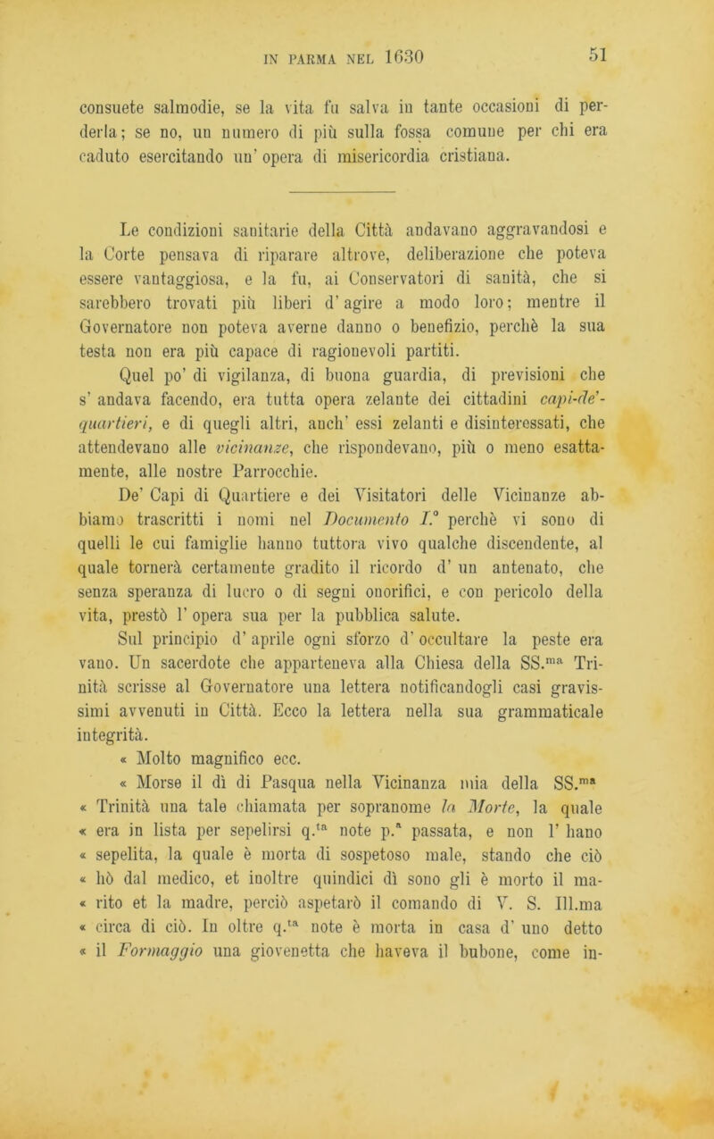 consuete salmodie, se la vita fu salva in tante occasioni di per- derla; se no, un numero di più sulla fossa comune per chi era caduto esercitando uu' opera di misericordia cristiana. Le condizioni sanitarie della Città andavano aggravandosi e la Corte pensava di riparare altrove, deliberazione che poteva essere vantaggiosa, e la fu, ai Conservatori di sanità, che si sarebbero trovati più liberi d’agire a modo loro; mentre il Governatore non poteva averne danno o benefizio, perchè la sua testa non era più capace di ragionevoli partiti. Quel po’ di vigilanza, di buona guardia, di previsioni che s’ andava facendo, era tutta opera zelante dei cittadini capi-de'- quartieri, e di quegli altri, auch’ essi zelanti e disinteressati, che attendevano alle vicinanze, che rispondevano, più o meno esatta- mente, alle nostre Parrocchie. De’ Capi di Quartiere e dei Visitatori delle Vicinanze ab- biamo trascritti i nomi nel Documento I.° perchè vi sono di quelli le cui famiglie hanuo tuttora vivo qualche discendente, al quale tornerà certamente gradito il ricordo d’ un antenato, che senza speranza di lucro o di segni onorifici, e con pericolo della vita, prestò 1’ opera sua per la pubblica salute. Sul principio d’ aprile ogni sforzo d’ occultare la peste era vano. Un sacerdote che apparteneva alla Chiesa della SS.ma Tri- nità scrisse al Governatore una lettera notificandogli casi gravis- simi avvenuti in Città. Ecco la lettera nella sua grammaticale integrità. « Molto magnifico ecc. « Morse il dì di Pasqua nella Vicinanza mia della SS.ma « Trinità una tale chiamata per sopranome la Morte, la quale « era in lista per sepelirsi q.ta note p.R passata, e non V liano « sepelita, la quale è morta di sospetoso male, stando che ciò « hò dal medico, et inoltre quindici dì sono gli è morto il ma- « rito et la madre, perciò aspetarò il comando di V. S. 111.ma « circa di ciò. In oltre q.ta note è morta in casa d’ uno detto « il Formaggio una giovinetta che haveva il bubone, come in-