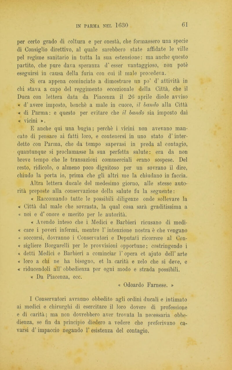 per certo grado di coltura e per onestà, che formassero una specie di Consiglio direttivo, al quale sarebbero state affidate le ville pel regime sanitario in tutta la sua estensione: ma anche questo partito, che pure dava speranza d' esser vantaggioso, non potè eseguirsi in causa della furia con cui il male procedeva. Si era appena cominciato a dimostrare un po’ d’ attività in chi stava a capo del reggimento eccezionale della Città, che il Duca con lettera data da Piacenza il 26 aprile diede avviso « d’ avere imposto, benché a male in cuore, il landò alla Città « di Parma: e questo per evitare che il bando sia imposto dai « vicini ». E anche qui una bugìa ; perchè i vicini non avevano man- cato di pensare ai fatti loro, e contenersi in uno stato d'inter- detto con Parma, che da tempo sapevasi in preda al contagio, quantunque si proclamasse la sua perfetta salute: era da non breve tempo che le transazioni commerciali erano sospese. Del resto, ridicolo, o almeno poco dignitoso per un sovrano il dire, chiudo la porta io, prima che gli altri me la chiudano in faccia. Altra lettera ducale del medesimo giorno, alle stesse auto- rità preposte alla conservazione della salute fu la seguente : « Raccomando tutte le possibili diligenze onde sollevare la « Città dal male che sovrasta, la qual cosa sarà graditissima a « noi e d’ onore e merito per le autorità. « Avendo inteso che i Medici e Barbieri ricusano di medi- « care i poveri infermi, mentre Y intenzione nostra è che vengano « soccorsi, dovranno i Conservatori e Deputali ricorrere al Con- « sigliere Borgarelli per le provvisioni opportune; costringendo i « detti Medici e Barbieri a cominciar F opera et ajuto dell’arte « loro a chi ne ha bisogno, et la carità e zelo che si deve, e « riducendoli all’ obbedienza per ogni modo e strada possibili. « Da Piacenza, ecc. « Odoardo Farnese. » I Conservatori avranno obbedito agli ordini ducali e intimato ai medici e chirurghi di esercitare il loro dovere di professione e di carità; ma non dovrebbero aver trovata la necessaria obbe- dienza, se fin da principio diedero a vedere che preferivano ca- varsi d’impaccio negando 1’ esistenza del contagio.