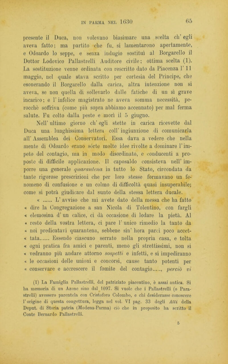 presente il Duca, non volevano biasimare una scelta eh’ egli aveva fatto; ma partito che fu, si lamentarono apertamente, e Odoardo lo seppe, e senza indugio sostituì al Borgarello il Dottor Lodovico Pallastrelli Auditore civile; ottima scelta (1). La sostituzione venne ordinata con rescritto dato da Piacenza PII maggio, nel quale stava scritto per cortesia del Principe, che esonerando il Borgarello dalla carica, altra intenzione non si aveva, se non quella di sollevarlo dalle fatiche di un sì grave incarico; e l’infelice magistrato ne aveva somma necessità, pe- rocché soffriva (come più sopra abbiamo accennato) per mal ferma salute. Fu colto dalla peste e morì il 5 giugno. Nell’ ultimo giorno eli' egli stette in carica ricevette dal Duca una lunghissima lettera coll’ ingiunzione di comunicarla all’ Assemblea dei Couservatori. Essa dava a vedere che nella mente di Odoardo erauo sórte molte idee rivolte a dominare l’im- peto del contagio, ma in modo disordinato, e conducenti a pro- poste di difficile applicazione. Il caposaldo consisteva nell’ im- porre una generale quarantena in tutto lo Stato, circondata da tante rigorose prescrizioni che per loro stesse formavano un fe- nomeno di confusione e un colmo di difficoltà quasi insuperabile; come si potrà giudicare dal sunto della stessa lettera ducale. « L’ avviso che mi avete dato della messa che ha fatto « dire la Congregazione a sau Nicola di Tolentino, con fargli « elemosina d’ un calice, ci dà occasione di lodare la pietà. Al « resto della vostra lettera, ci pare 1’ unico rimedio la tanto da « noi predicatavi quarantena, sebbene sin’ bora parci poco accet- te tata Essendo ciascuno serrato nella propria casa, e tolta « ogui pratica fra amici e parenti, meno gli strettissimi, non si « vedranno più andare attorno sospetti e infetti, e si impediranno « le occasioni delle unioui e concorsi, cause tanto potenti per « conservare e accrescere il fomite del contagio , perciò vi (1) La Famiglia Pallastrelli, del patriziato piacentino, è assai antica. Si ha memoria di un Azone sino dal 1097. Si vuole che i Pallastrelli (o Para- strelli) avessero parentela con Cristoforo Colombo, e chi desiderasse conoscere P origine di questa congettura, legga nel voi. VI pag. 33 degli Atti della Deput. di Storia patria (Modena-Parma) ciò che in proposito ha scritto il Conte Bernardo Pallastrelli. 5