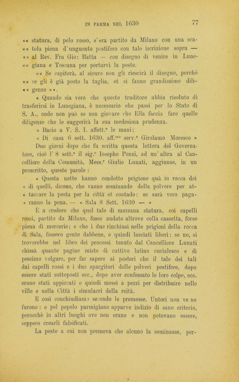 «« statura, di polo rosso, s’ora partito da Milano con una sca- «« tola piena d’unguento pestifero con tale iscrizione sopra — «« al Kev. Fra Gio: Batta — con disegno di venire in Luue- «« giaua e Toscana per portarvi la peste. «« Se capiterà, al sicuro non gli riescirà il disegno, perchè «« se gli è già posto la taglia, et si fauno grandissime diii- « « genze » ». « Quando sia vero che questo traditore abbia risoluto di trasferirsi in Luuegiana, è necessario ehe passi per lo Stato di S. A., onde non può se non giovare che Ella faccia fare quelle diligenze che le suggerirà la sua medesima prudenza. « Bacio a V. S. I. affett.e le mani; « Di casa 6 sett. 1630. aff.ino serv.e Girolamo Moresco » Due giorni dopo che fu scritta questa lettera del Governa- tore, cioè F 8 sett.e il sig.1' losepho Ponzi, ad un’ altra al Can- celliere della Comunità, Mess.r Giulio Lunati, aggiunse, in un proscritto, queste parole : « Questa notte hanno condotto prigione quà in rocca doi « di quelli, dicono, che vanno seminando della polvere per at- « taceare la pesta per la città et contado: se sarà vero paga- « ranno la pena. — « Sala 8 Sett. 1630 — » È a credere che quel tale di mezzana statura, coi capelli rossi, partito da Milano, fosse nudato altrove colla cassetta, forse piena di mercerie; e che i due rinchiusi nelle prigioni della rocca di Sala, fossero gente dabbene, e quindi lasciati liberi ; se no, si troverebbe nel libro dei processi tenuto dal Cancelliere Lunati chissà quante pagine miste di cattivo latiuo curialesco e di pessimo volgare, per far sapere ai posteri che il tale dei tali dai capelli rossi e i due spargitori delle polveri pestifere, dopo essere stati sottoposti ecc., dopo aver confessato le loro colpe, ecc. erano stati appiccati e quindi messi a pezzi per distribuire nelle ville e nella Città i simulacri della reità. E così conchiudiamo secondo le premesse. Untori non ve ne furono : e pel popolo parmigiano apparve indizio di sano criterio, perocché in altri luoghi ove non erano e non potevano essere, seppero crearli falsificati. La peste a cui non premeva che alcuno la seminasse, per-