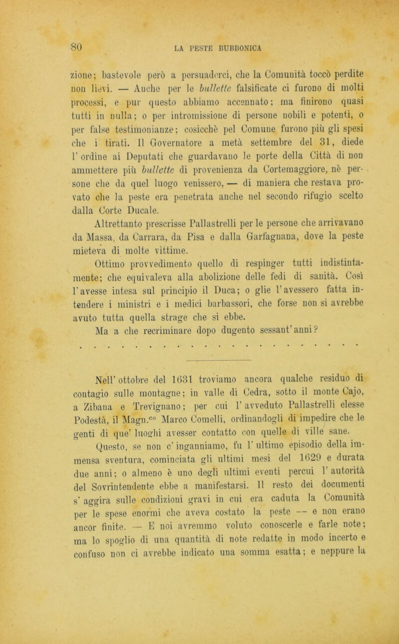 zione; bastevole però a persuaderci, che la Comunità toccò perdite non lievi. — Anche per le bullette falsificate ci furono di molti processi, e pur questo abbiamo accennato; ma finirono quasi tutti in nulla; o per intromissione di persone nobili e potenti, o per false testimonianze; cosicché pel Comune furono più gli spesi che i tirati. 11 Governatore a metà settembre del 31, diede 1’ ordine ai Deputati che guardavano le porte della Città di non ammettere più bullette di provenienza da Cortemaggiore, nè per- sone che da quel luogo venissero, — di maniera che restava pro- vato che la peste era penetrata anche nel secondo rifugio scelto dalla Corte Ducale. Altrettanto prescrisse Pallastrelli perle persone che arrivavano da Alassa, da Carrara, da Pisa e dalla Garfagnana, dove la peste mieteva di molte vittime. Ottimo provvedimento quello di respinger tutti iudistiuta- mente; che equivaleva alla abolizione delle fedi di sanità. Così l’avesse intesa sul principio il Duca; o glie l’avessero fatta in- tendere i ministri e i medici barbassori, che forse non si avrebbe avuto tutta quella strage che si ebbe. Ma a che recriminare dopo dugento sessant'anui? Nell’ottobre del 1631 troviamo ancora qualche residuo di contagio sulle montagne; in valle di Cedra, sotto il moute Cajo, a Zibana e Trevignano; per cui l’avveduto Pallastrelli elesse Podestà, il Alagli.00 Alarco Cornei li, ordinandogli di impedire che le genti di que’ luoghi avesser contatto con quelle di ville sane. Questo, se non c' inganniamo, fu 1 ultimo episodio della im- mensa sventura, cominciata gli ultimi mesi del 1(329 e durata due anni; o almeno è uno degli ultimi eventi percui 1 autorità del Sovrintendente ebbe a manifestarsi. 11 resto dei documenti s’ aggira sulle condizioni gravi in cui era caduta la Comunità per le spese enormi che aveva costato la peste — e non erano ancor finite. — E noi avremmo voluto conoscerle e farle note ; ma lo spoglio di una quantità di note redatte in modo incerto e confuso non ci avrebbe indicato una somma esatta; e neppure la