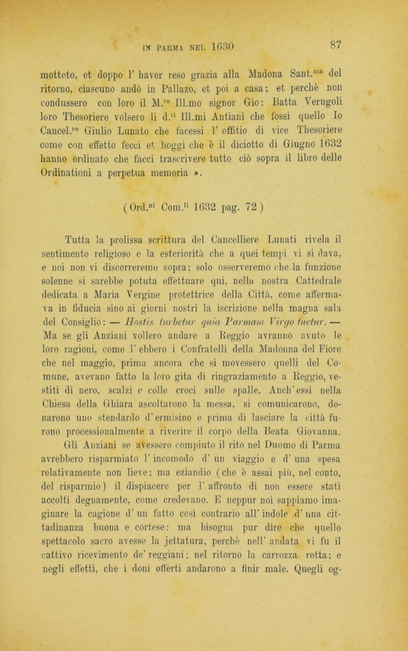 motteto, et doppo 1’ haver reso grazia alla Madona Sant.Ina del ritorno, ciascuno andò in Pallazo, et poi a casa; et perchè non condussero con loro il M.10 Ill.mo signor Gio: Batta Verugoli loro Thesoriere volsero li d.'‘ 111.mi Antiani che fossi quello Io Cancel.re Giulio Lunato che facessi 1’ offitio di vice Thesoriere come con effetto fecci et lioggi che è il diciotto di Giugno 1G32 hanno ordinato che facci trascrivere tutto ciò sopra il libro delle Ordinationi a perpetua memoria ». (Ord.ni Coni.1' 1632 pag. 72) Tutta la prolissa scrittura del Cancelliere Lunati rivela il sentimento religioso e la esteriorità che a quei tempi vi si dava, e noi non vi discorreremo sopra; solo osserveremo che la funzione solenne si sarebbe potuta effettuare qui, nella nostra Cattedrale dedicata a Maria Vergine protettrice della Città, come afferma- va in fiducia sino ai giorni nostri la iscrizione nella magna sala del Consiglio : — Hostis lurbetur quia Tarmam Virgo tuetiir. — Ma se gli Anziani vollero andare a Leggio avranno avuto le loro ragioni, come V ebbero i Confratelli della Madonna del Fiore che nel maggio, prima ancora che si movessero quelli del Co- mune, avevano fatto la loro gita di ringraziamento a lieggio, ve- stiti di nero, scalzi e colle croci sulle spalle. Aneli'essi nella Chiesa della Chiara ascoltarono la messa, si comunicarono, do- narono uno stendardo d’ermisino e prima di lasciare la città fu- rono processionalmente a riverire il corpo della Beata Giovanna. Gli Anziani se avessero compiuto il rito nel Duomo di Parma avrebbero risparmiato T incomodo d’ un viaggio e d‘ una spesa relativamente non lieve; ma eziandio (che è assai più, nel conto, del risparmio) il dispiacere per raffronto di non essere stati accolti degnamente, come credevano. E neppur noi sappiamo ima- ginare la cagione d’ un fatto così contrario all' indole d’ una cit- tadinanza buona e cortese: ma bisogna pur dire che quello spettacolo sacro avesse la jettatura, perchè nelF andata vi fu il cattivo ricevimento de’reggiani; nel ritorno la carrozza rotta; e negli effetti, che i doni offerti andarono a finir male. Quegli og-