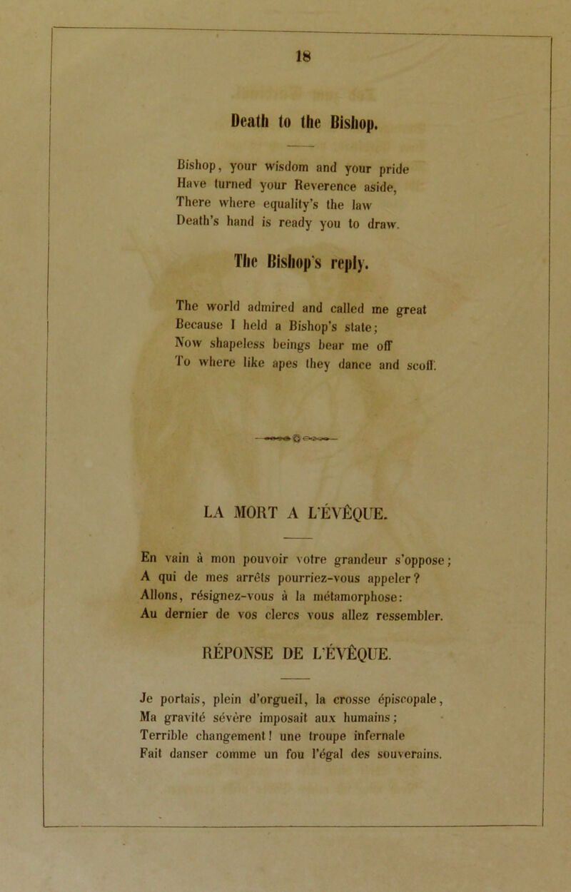 Death to (lie Bishop. Bishop, your wisdom and your pride Have turned your Reverence aside, There where equality’s the law Death’s hand is ready you to draw. The Bishop s reply. The world admired and called me great Because I held a Bishop’s slate; Now shapeless beings bear me off 1 o where like apes they dance and scoff. Q LA MORT A L’EVfiQUE. En vain a mon pouvoir votre grandeur s’oppose; A qui de ines arrets pourriez-vous appeler? Allons, r&signez-vous a la metamorphose: Au dernier de vos clercs vous allez ressembler. REPONSE DE L'EVEQUE. Je portais, plein d’orgueil, la crosse dpiscopale, Ma gravity severe imposait aux humains; Terrible changement! une troupe infernale Fait danser comme un fou l’egal des souverains.
