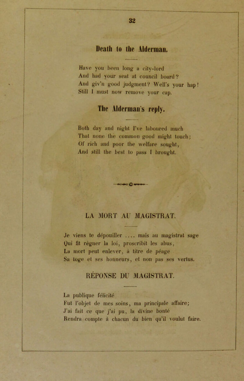 Deatli (o the Alderman. Have you been long a city-lord And had your seat at council board ? And giv’n good judgment? Well’s your hap! Still I must now remove your cap. The Aldermans reply. Both day and night I’ve laboured much That none the common good might touch; Of rich and poor the welfare sought, And still the best to pass I brought. LA MORT AU MAGISTRAL Je viens te ddpouiller .... mais au magistral sage Oui fit regner la loi, proscribit les abus, La mort peut enlever, a litre de peage Sa toge et ses honneurs, et non pas ses vertus. REPONSE DlT MAGISTRAL La publique felicite Fut I’objet de mes soins, ma principale affaire; J'ai fait ce que j’ai pu, la divine bont£ Rendra compte A chacun du bien qu’il voulut faire.