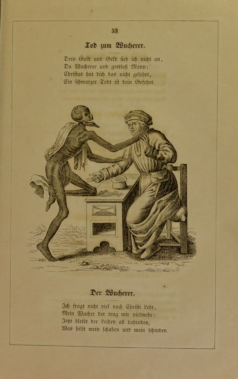 Job $um &Bucl)crcr. Dctit @o(b it 11b ©rib fief) id) ntd)t an, £)u 2Sud)cm- unb gottfofj Wann; ©fmfttm bat bid) bab nid)t gclelmt, ©tit fd)tt>ar$ev £abt ift beta ©cfcfex-t. Jcr sSSudjcrcv. 3$ fragt ntd)t otel ttad; ©fm'ftt i'cbr, Wciit SBttdjcv bev trug mtv »tcfmef)r: Setjt HctOt bev tfctbeit a(( bafnitben, 2Bab metn fc^aben unb mein fd;tnben.