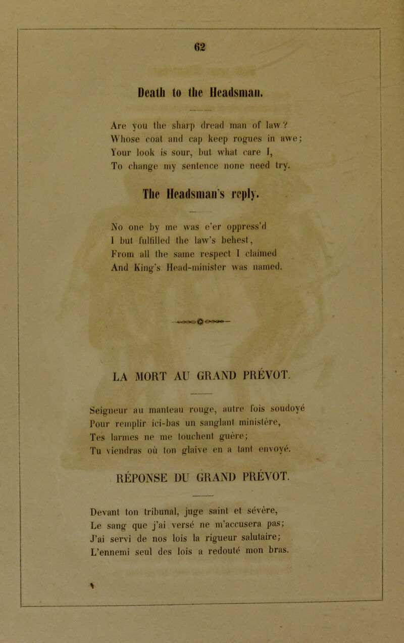 Death to (he Headsman. Are you llie sharp dread man of law? Whose coat and cap keep rogues in awe; Your look is sour, but what care 1, To change my sentence none need try. The Headsmans reply. No one by me was e'er oppress'd 1 but fulfilled the law's behest, From all the same respect I claimed And King's Head-minister was named. LA MORT AU GRAND PREVOT. Seigneur au manteau rouge, autre lois soudoye Pour remplir ici-bas un sanglanl ministere, Tes larmes ne me touchent guere; Tu viendras ou ton glaive en a lanl envoye. REPONSE DU GRAND PREVOT. Devanl ton tribunal, juge saint et severe, Le sang que j'ai versd ne m'accusera pas; J’ai servi de nos lois la rigueur salutaire; L’ennemi seul des lois a redoute mon bras, %