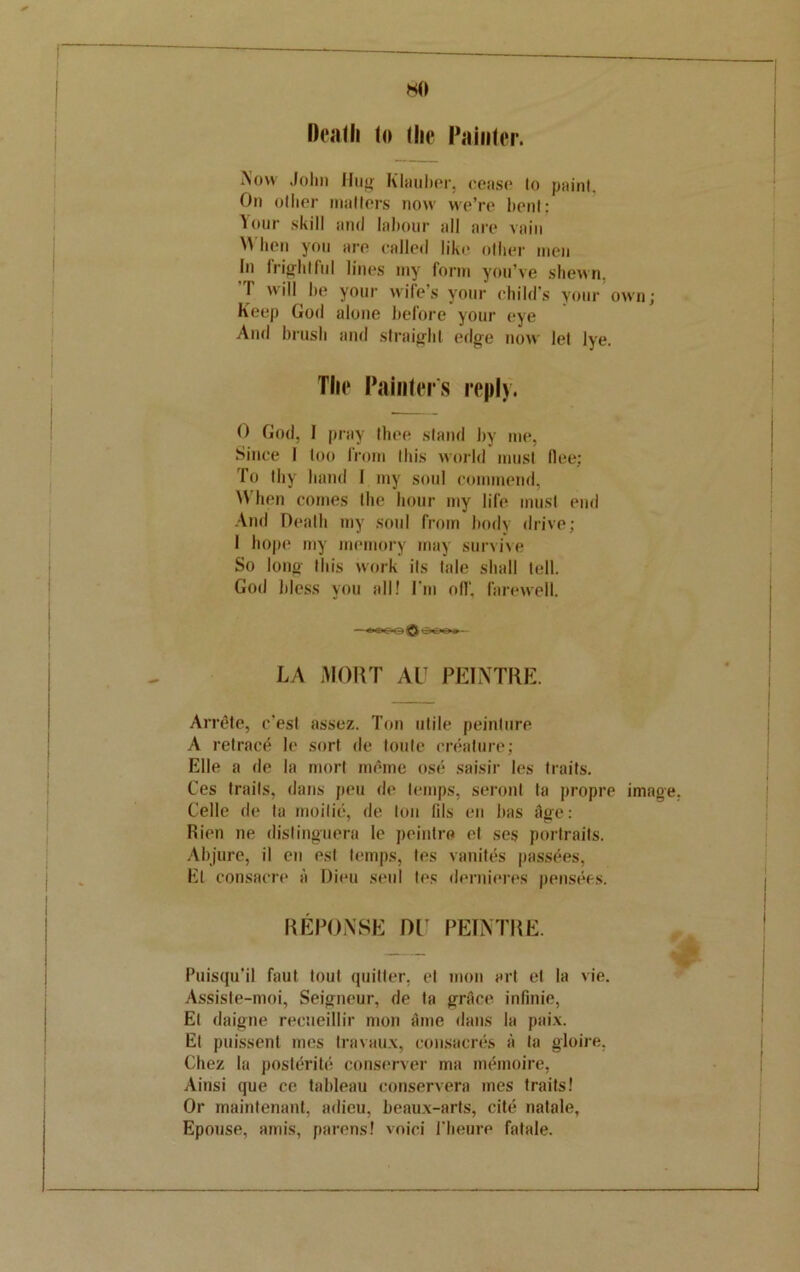 HO Death lo (lie Piiinter. Now John Hug Klauber, cease lo paint. On oilier mailers now we’re bent: Your skill and labour all are vain M lien you are called like oilier men In frightful lines my form you’ve shewn. I will be your wife’s your child’s your own; Keep God alone before your eye And brush and straight edge now lei lye. The Painter's reply. 0 God, I pray Ihee stand by me, Since I loo from this world must flee; To Ihy band I my soul commend, When comes the hour my life must end And Death my soul from body drive; 1 hope my memory may survive So long Ibis work its lale shall tell. God bless you all! I'm ofl‘. farewell. —»OC«Q <f>00* — LA MORT AlT PEINTRE. ArnHe, e’est assez. Ton utile peinlure A retract le sort de toute creature; Kile a de la mort meme ose saisir les traits. Ces trails, dans peu de temps, seronl la propre image, Celle de la moilic, de ton lils en bus dge: Rien ne dislinguera le peintre el ses portraits. Abjure, il en esl temps, les vanites passives, Et consacre a Dieu seal les dernieres pensees. REPONSE DE PEINTRE. Puisqu’il faut toul quitter, et mon art et la vie. Assiste-moi, Seigneur, de la grace infinie, El daigne recueillir mon Aine dans la paix. El puissent mes Iravaux, consacres a to gloire, Chez la posltfrite conserve!’ ma inemoire, Ainsi que ce tableau conservera mes traits! Or maintenant, adieu, beaux-arts, cite natale, Epouse, amis, parens! voici l'beure fatale.