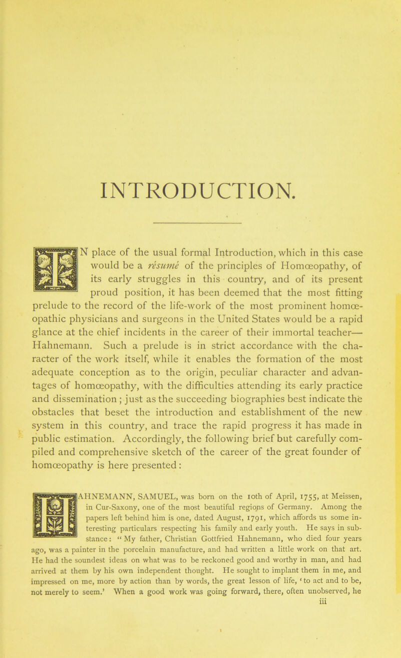 INTRODUCTION N place of the usual formal Introduction, which in this case would be a resume of the principles of Homoeopathy, of its early struggles in this country, and of its present proud position, it has been deemed that the most fitting prelude to the record of the life-work of the most prominent homoe- opathic physicians and surgeons in the United States would be a rapid glance at the chief incidents in the career of their immortal teacher— Hahnemann. Such a prelude is in strict accordance with the cha- racter of the work itself, while it enables the formation of the most adequate conception as to the origin, peculiar character and advan- tages of homoeopathy, with the difficulties attending its early practice and dissemination ; just as the succeeding biographies best indicate the obstacles that beset the introduction and establishment of the new system in this country, and trace the rapid progress it has made in public estimation. Accordingly, the following brief but carefully com- piled and comprehensive sketch of the career of the great founder of homoeopathy is here presented : A.HNEMANN, SAMUEL, was born on the ioth of April, 1755, at Meissen, in Cur-Saxony, one of the most beautiful regions of Germany. Among the papers left behind him is one, dated August, 1791, which affords us some in- teresting particulars respecting his family and early youth. He says in sub- stance : “ My father, Christian Gottfried Hahnemann, who died four years ago, was a painter in the porcelain manufacture, and had written a little work on that art. He had the soundest ideas on what was to be reckoned good and worthy in man, and had arrived at them by his own independent thought. He sought to implant them in me, and impressed on me, more by action than by words, the great lesson of life, ‘ to act and to be, not merely to seem.’ When a good work was going forward, there, often unobserved, he