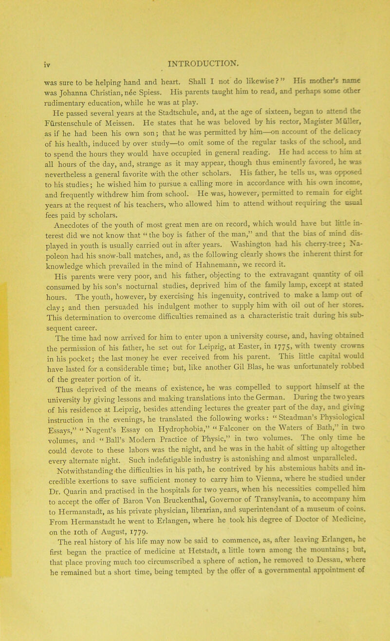 was sure to be helping hand and heart. Shall I not do likewise? ’ His mother’s name was Johanna Christian, n6e Spiess. His parents taught him to read, and perhaps some other rudimentary education, while he was at play. He passed several years at the Stadtschule, and, at the age of sixteen, began to attend the Furstenschule of Meissen. He states that he was beloved by his rector, Magister Muller, as if he had been his own son; that he was permitted by him—on account of the delicacy of his health, induced by over study—to omit some of the regular tasks of the school, and to spend the hours they would have occupied in general reading. He had access to him at all hours of the day, and, strange as it may appear, though thus eminently favored, he was nevertheless a general favorite with the other scholars. His father, he tells us, was opposed to his studies; he wished him to pursue a calling more in accordance with his own income, and frequently withdrew him from school. He was, however, permitted to remain for eight years at the request of his teachers, who allowed him to attend without requiring the usual fees paid by scholars. Anecdotes of the youth of most great men are on record, which would have but little in- terest did we not know that “ the boy is father of the man,” and that the bias of mind dis- played in youth is usually carried out in after years. Washington had his cherry-tree; Na- poleon had his snow-ball matches, and, as the following clearly shows the inherent thirst lor knowledge which prevailed in the mind of Hahnemann, we record it. His parents were very poor, and his father, objecting to the extravagant quantity of oil consumed by his son’s nocturnal studies, depraved him of the family lamp, except at stated hours. The youth, however, by exercising his ingenuity, contrived to make a lamp out of clay; and then persuaded his indulgent mother to supply him with oil out of her stores. This determination to overcome difficulties remained as a characteristic trait during his sub- sequent career. The time had now arrived for him to enter upon a university course, and, having obtained the permission of his father, he set out for Leipzig, at Easter, in 1775» 'ith twent) crowns in his pocket; the last money he ever received from his parent. This little capital would have lasted for a considerable time; but, like another Gil Bias, he was unfortunately robbed of the greater portion of it. Thus deprived of the means of existence, he was compelled to support himself at the university by giving lessons and making translations into the German. During the two years of his residence at Leipzig, besides attending lectures the greater part of the day, and giving instruction in the evenings, he translated the following works: “ Steadman’s Physiological Essays,” “Nugent’s Essay on Hydrophobia,” “Falconer on the Waters of Bath, in two volumes, and “ Ball’s Modern Practice of Physic,” in two volumes. The only time he could devote to these labors was the night, and he was in the habit of sitting up altogether every alternate night. Such indefatigable industry is astonishing and almost unparalleled. Notwithstanding .the difficulties in his path, he contrived by his abstemious habits and in- credible exertions to save sufficient money to carry him to \ ienna, where he studied under Dr. Quarin and practised in the hospitals for two years, when his necessities compelled him to accept the offer of Baron Von Bruckenthal, Governor of Transylvania, to accompany him to I-Iermanstadt, as his private physician, librarian, and superintendant of a museum of coins. From Hermanstadt he went to Erlangen, where he took his degree of Doctor of Medicine, on the IOth of August, 1779. The real history of his life may now be said to commence, as, after leaving Erlangen, he first began the practice of medicine at Hetstadt, a little towm among the mountains; but, that place proving much too circumscribed a sphere of action, he removed to Dessau, where he remained but a short time, being tempted by the offer of a governmental appointment of