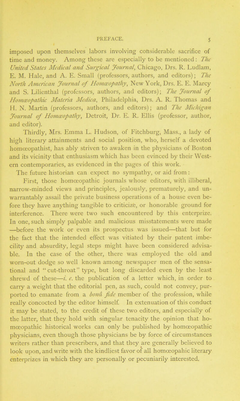 imposed upon themselves labors involving considerable sacrifice of time and money. Among these are especially to be mentioned : The United States Medical and Surgical Journal, Chicago, Drs. R. Ludlam, E. M. Hale, and A. E. Small (professors, authors, and editors); The North American Journal of Homoeopathy, New York, Drs. E. E. Marcy and S. Lilienthal (professors, authors, and editors); The Journal of Homoeopathic Materia Medico, Philadelphia, Drs. A. R. Thomas and H. N. Martin (professors, authors, and editors); and The Michigan Journal of Homoeopathy, Detroit, Dr. E. R. Ellis (professor, author, and editor). Thirdly, Mrs. Emma L. Hudson, of B'itchburg, Mass., a lady of high literary attainments and social position, who, herself a devoted homoeopathist, has ably striven to awaken in the physicians of Boston and its vicinity that enthusiasm which has been evinced by their West- ern contemporaries, as evidenced in the pages of this work. The future historian can expect no sympathy, or aid from: First, those homoeopathic journals whose editors, with illiberal, narrow-minded views and principles, jealously, prematurely, and un- warrantably assail the private business operations of a house even be- fore they have anything tangible to criticize, or honorable ground for interference. There were two such encountered by this enterprize. In one, such simply palpable and malicious misstatements were made —before the work or even its prospectus was issued—that but for the fact that the intended effect was vitiated by their patent imbe- cility and absurdity, legal steps might have been considered advisa- ble. In the case of the other, there was employed the old and worn-out dodge so well known among newspaper men of the sensa- tional and “cut-throat” type, but long discarded even by the least shrewd of these—i. e. the publication of a letter which, in order to carry a weight that the editorial pen, as such, could not convey, pur- ported to emanate from a bond fide member of the profession, while really concocted by the editor himself. In extenuation of this conduct it may be stated, to the credit of these two editors, and especially of the latter, that they hold with singular tenacity the opinion that ho- moeopathic historical works can only be published by homoeopathic physicians, even though those physicians be by force of circumstances writers rather than prescribers, and that they are generally believed to look upon, and write with the kindliest favor of all homceopahic literary enterprizes in which they are personally or pecuniarily interested.