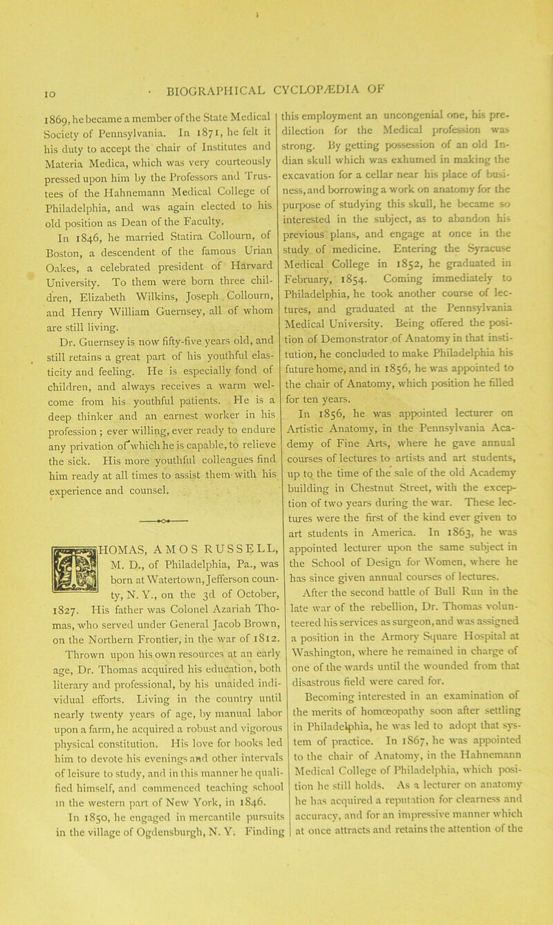 I IO • biographical 1869, he became a member of the State Medical Society of Pennsylvania. In 1871, he felt it his duty to accept the chair of Institutes and Materia Medica, which was very courteously pressed upon him by the Professors and Trus- tees of the Hahnemann Medical College of Philadelphia, and was again elected to his old position as Dean of the Faculty. In 1846, he married Statira Collourn, of Boston, a descendent of the famous Urian Oakes, a celebrated president of Harvard University. To them were born three chil- dren, Elizabeth Wilkins, Joseph Collourn, and Henry William Guernsey, all of whom are still living. Dr. Guernsey is now fifty-five years old, and still retains a great part of his youthful elas- ticity and feeling. He is especially fond of children, and always receives a warm wel- come from his youthful patients. He is a deep thinker and an earnest worker in his profession ; ever willing, ever ready to endure any privation of which he is capable, to relieve the sick. His more youthful colleagues find him ready at all times to assist them with liis experience and counsel. OMAS, AMOS RUSSELL, M. D., of Philadelphia, Pa., was born at Watertown, Jefferson coun- ty, N. Y., on the 3d of October, 1827. His father was Colonel Azariah Tho- mas, who served under General Jacob Brown, on the Northern Frontier, in the war of 1812. Thrown upon his own resources at an early age, Dr. Thomas acquired his education, both literary and professional, by his unaided indi- vidual efforts. Living in the country until nearly twenty years of age, by manual labor upon a farm, he acquired a robust and vigorous physical constitution. His love for books led him to devote his evenings and other intervals of leisure to study, and in this manner he quali- fied himself, and commenced teaching school in the western part of New York, in 1S46. In 1850, he engaged in mercantile pursuits in the village of Ogdensburgh, N. Y. Finding CYCLOP/EDIA OF this employment an uncongenial one, his pre- dilection for the Medical profession was strong. By getting possession of an old In- dian skull which was exhumed in making the excavation for a cellar near his place of busi- ness, and borrowing a work on anatomy for the purpose of studying this skull, he became so interested in the subject, as to abandon his previous plans, and engage at once in the study of medicine. Entering the Syracuse Medical College in 1852, he graduated in February, 1854. Coming immediately to Philadelphia, he took another course of lec- tures, and graduated at the Pennsylvania Medical University. Being offered the posi- tion of Demonstrator of Anatomy in that insti- tution, he concluded to make Philadelphia his future home, and in 1856, he svas appointed to the chair of Anatomy, which position he filled for ten years. In 1856, he was appointed lecturer on Artistic Anatomy, in the Pennsylvania Aca- demy of Fine Arts, where he gave annual courses of lectures to artists and art students, up to the time of the sale of the old Academy building in Chestnut Street, with the excep- tion of two years during the war. These lec- tures were the first of the kind ever given to art students in America. In 1S63, he was appointed lecturer upon the same subject in the School of Design for Women, where he has since given annual courses of lectures. After the second battle of Bull Run in the late war of the rebellion, Dr. Thomas volun- teered his services as surgeon, and was assigned a position in the Armory Square Hospital at Washington, where he remained in charge of one of the wards until the wounded from that disastrous field were cared for. Becoming interested in an examination of the merits of homoeopathy soon after settling in Philadelphia, he was led to adopt that sys- tem of practice. In 1S67, he was appointed to the chair of Anatomy, in the Hahnemann Medical College of Philadelphia, which posi- tion he still holds. As a lecturer on anatomy he has acquired a reputation for clearness and accuracy, and for an impressive manner which at once attracts and retains the attention of the