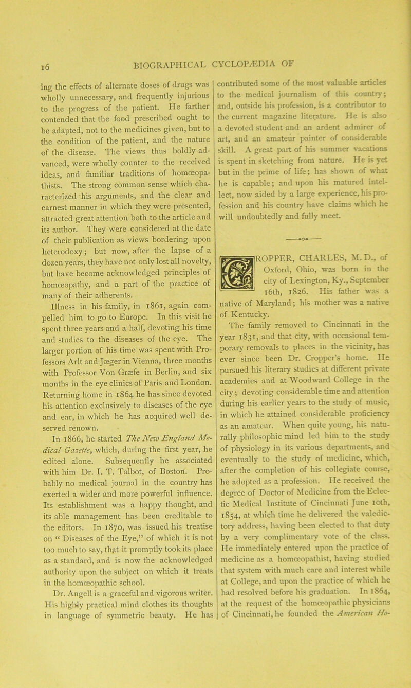 ing the effects of alternate doses of drugs was wholly unnecessary, and frequently injurious to the progress of the patient. lie farther contended that the food prescribed ought to be adapted, not to the medicines given, but to the condition of the patient, and the nature of the disease. The views thus boldly ad- vanced, were wholly counter to the received ideas, and familiar traditions of homceopa- thists. The strong common sense which cha- racterized his arguments, and the clear and earnest manner in which they were presented, attracted great attention both to the article and its author. They were considered at the date of their publication as views bordering upon heterodoxy; but now, after the lapse of a dozen years, they have not only lost all novelty, but have become acknowledged principles of homoeopathy, and a part of the practice of many of their adherents. Illness in his family, in 1861, again com- pelled him to go to Europe. In this visit he spent three years and a half, devoting his time and studies to the diseases of the eye. The larger portion of his time was spent with Pro- fessors Arlt and Jaeger in Vienna, three months with Professor Von Graefe in Berlin, and six months in the eye clinics of Paris and London. Returning home in 1864 he has since devoted his attention exclusively to diseases of the eye and ear, in which he has acquired well de- served renown. In 1866, he started The New England Me- dical Gazette, which, during the first year, he edited alone. Subsequently he associated with him Dr. I. T. Talbot, of Boston. Pro- bably no medical journal in the country has exerted a wider and more powerful influence. Its establishment was a happy thought, and its able management has been creditable to the editors. In 1870, was issued his treatise on “ Diseases of the Eye,” of which it is not too much to say, that it promptly took its place as a standard, and is now the acknowledged authority upon the subject on which it treats in the homoeopathic school. Dr. Angell is a graceful and vigorous writer. His highly practical mind clothes its thoughts in language of symmetric beauty. He has contributed some of the most valuable articles to the medical journalism of this country’; and, outside his profession, is a contributor to the current magazine literature. He is also a devoted student and an ardent admirer of art, and an amateur painter of considerable skill. A great part of his summer vacations is spent in sketching from nature. He is yet but in the prime of life; has shown of what he is capable; and upon Ills matured intel- lect, now aided by a large experience, his pro- fession and his country have claims which he will undoubtedly and fully meet. ROPPER, CHARLES, M.D., of Oxford, Ohio, was born in the city of Lexington, Ky., September 1 16th, 1826. His father was a native of Maryland; his mother was a native of Kentucky. The family removed to Cincinnati in the year 1831, and that city, with occasional tem- porary removals to places in the vicinity, has ever since been Dr. Cropper's home. He pursued his literary studies at different private academies and at Woodward College in the city; devoting considerable time and attention during his earlier years to the study of music, in which he attained considerable proficiency as an amateur. When quite young, his natu- rally philosophic mind led him to the study of physiology’ in its various departments, and eventually to the study of medicine, which, after the completion of his collegiate course, he adopted as a profession. He received the degree of Doctor of Medicine from the Eclec- tic Medical Institute of Cincinnati June loth, 1854, at which time he delivered the valedic- tory address, having been elected to that duty by a very complimentary’ vote of the class. He immediately entered upon the practice of medicine as a homceopathist, having studied that system with much care and interest while at College, and upon the practice of which he had resolved before his graduation. In 1S64, at the request of the homoeopathic physicians of Cincinnati, he founded the American IIo-