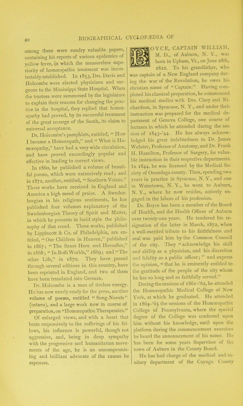 BIOGRAPHICAL CYCLOPAEDIA OP among these were sundry valuable papers, containing his reports of various epidemics of yellow fever, \n which the measureless supe- riority of homoeopathic treatment was incon- testably established. In 1853, Drs. Davis and Holcombe were elected physicians and sur- geons to the Mississippi State Hospital. When the trustees were summoned by the legislature to explain their reasons for changing the_prac- tice in the hospital, they replied that homoe- opathy had proved, by its successful treatment of the great scourge of the South, its claim to universal acceptance. Dr. Holcombe’s pamphlets, entitled, “ How I became a Homoeopath,” and “ What is Ho- moeopathy,” have had a very wide circulation, and have proved exceedingly popular and effective in leading to correct views. In i860, he published a volume of beauti- ful poems, which were extensively read; and in 1872, another, entitled, “ Southern Voices.” These works have received in England and America a high meed of praise. A Sweden- borgian in his religious sentiments, he has published four volumes explanatory of the Swedenborgian Theory of Spirit and Matter, in which he presents in lucid style the philo- sophy of that creed. These works, published by Lippincott & Co. of Philadelphia, are en- titled, “ Our Children in Heaven,” published in 1867; “The Sexes Here and Hereafter,” in 1868 ; “ In Both Worlds,” 1869; and “ The other Life,” in 1870. They have passed through several editions in this country, have been reprinted in England, and two of them have been translated into German. Dr. Holcombe is a man of tireless energy. He has now nearly ready for the press, another volume of poems, entitled “Song-Novels” (octavo), and a large work now in course of preparation, on “HomoeopathicTherapeutics.” Of enlarged views, and with a heart that beats responsively to the sufferings of his fel- lows, his influence is powerful, though not aggressive, and, being in deep sympathy with the progressive and humanitarian move- ments of the age, he is an uncompromis- ing and brilliant advocate of the causes he espouses. OYCE, CAPTAIN WILLIAM, M. D., of Auburn, N. Y., was bom in Upham, Vt., on June 28th, 1822. To his grandfather, who was captain of a New England company dur- ing the war of the Revolution, he owes his. Christian name of “ Captain.” Having com- pleted his classical preparation, he commenced his medical studies with Drs. Clary and Ri- chardson, in Syracuse, N. Y., and under their instruction was prepared for the medical de- partment of Geneva College, one course of lectures in which he attended during the ses- sion of 1843-44. He has always acknow- ledged his great indebtedness to Dr. James Webster, Professor of Anatomy, and Dr. Frank H. Hamilton, Professor of Surgery, for valua- ble instruction in their respective departments. In 1844, he was licensed by the Medical So- ciety of Onondaga county'. Then, spending two years in practice in Syracuse, N. Y., and one in Watertown, N. Y., he went to Auburn, N. Y., where he now resides, actively en- gaged in the labors of his profession. Dr. Boyce has been a member of the Board of Health, and the Health Officer of Auburn over twenty-one years. He tendered his re- signation of the latter in March, 1872, when a well-merited tribute to his faithfulness and zeal was paid him by the Common Council of the city. They “acknowledge his skill and ability as a physician, and his discretion and fidelity as a public officer; ” and express the opinion, “ that he is eminently entitled to the gratitude of the people of the city whom he has so long and so faithfully served.” During the sessions of 1861-'62, he attended the Homoeopathic Medical College of New York, at which he graduated. He attended in 1S64-65 the sessions of the Homoeopathic College bf Pennsylvania, where the special degree of the College was conferred upon him without his knowledge, until upon the platform during the commencement exercises he heard the announcement of his name. He has been for some years Supervisor of the town of Auburn in the County Board. He has had charge of the medical and sa- nitary department of the Cayuga County